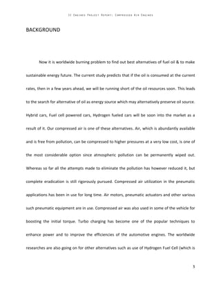 BACKGROUND
Now it is worldwide burning problem to find out best alternatives of fuel oil & to make
sustainable energy future. The current study predicts that if the oil is consumed at the current
rates, then in a few years ahead, we will be running short of the oil resources soon. This leads
to the search for alternative of oil as energy source which may alternatively preserve oil source.
Hybrid cars, Fuel cell powered cars, Hydrogen fueled cars will be soon into the market as a
result of it. Our compressed air is one of these alternatives. Air, which is abundantly available
and is free from pollution, can be compressed to higher pressures at a very low cost, is one of
the most considerable option since atmospheric pollution can be permanently wiped out.
Whereas so far all the attempts made to eliminate the pollution has however reduced it, but
complete eradication is still rigorously pursued. Compressed air utilization in the pneumatic
applications has been in use for long time. Air motors, pneumatic actuators and other various
such pneumatic equipment are in use. Compressed air was also used in some of the vehicle for
boosting the initial torque. Turbo charging has become one of the popular techniques to
enhance power and to improve the efficiencies of the automotive engines. The worldwide
researches are also going on for other alternatives such as use of Hydrogen Fuel Cell (which is
 