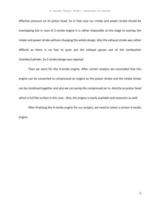 effective pressure on its piston head. So in that case our intake and power stroke should be
overlapping but in case of 2-stroke engine it is rather impossible at this stage to overlap the
intake and power stroke without changing the whole design. Also the exhaust stroke was rather
difficult as there is no fuel to push out the exhaust gasses out of the combustion
chamber/cylinder. So 2-stroke design was rejected.
Then we went for the 4-stroke engine. After certain analysis we concluded that this
engine can be converted to compressed air engine as the power stroke and the intake stroke
can be combined together and also we can pump the compressed air in, directly on piston head
which is full flat surface in this case. Also, this engine is easily available and economic as well.
After finalizing the 4-stroke engine for our project, we need to select a certain 4-stroke
engine.
 