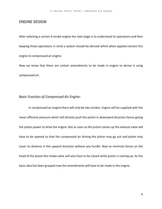 ENGINE DESIGN
After selecting a certain 4-stroke engine the next stage is to understand its operations and then
keeping those operations in mind a system should be derived which when applied convert this
engine to compressed air engine.
Now we know that there are certain amendments to be made in engine to derive it using
compressed air.
Basic Function of Compressed Air Engine:
In compressed air engine there will only be two strokes. Engine will be supplied with the
mean effective pressure which will directly push the piston in downward direction hence giving
the piston power to drive the engine. But as soon as the piston comes up the exhaust valve will
have to be opened so that the compressed air driving the piston may go out and piston may
cover its distance in the upward direction without any hurdle. Now to minimize forces on the
head of the piston the intake valve will also have to be closed while piston is coming up. As the
basic idea has been grasped now the amendments will have to be made in the engine.
 