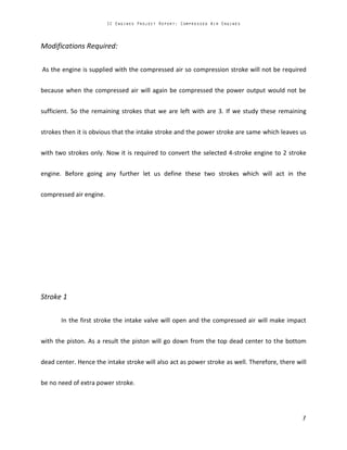 Modifications Required:
As the engine is supplied with the compressed air so compression stroke will not be required
because when the compressed air will again be compressed the power output would not be
sufficient. So the remaining strokes that we are left with are 3. If we study these remaining
strokes then it is obvious that the intake stroke and the power stroke are same which leaves us
with two strokes only. Now it is required to convert the selected 4-stroke engine to 2 stroke
engine. Before going any further let us define these two strokes which will act in the
compressed air engine.
Stroke 1
In the first stroke the intake valve will open and the compressed air will make impact
with the piston. As a result the piston will go down from the top dead center to the bottom
dead center. Hence the intake stroke will also act as power stroke as well. Therefore, there will
be no need of extra power stroke.
 