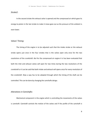 Stroke2:
In the second stroke the exhaust valve is opened and the compressed air which gave its
energy to piston in the last stroke to make it move goes out as the pressure of the ambient is
even lower.
Valves’ Timing:
The timing of the engine is to be adjusted such that the intake stroke or the exhaust
stroke opens just once in the four strokes that is the valves open only once for the two
revolutions of the crankshaft. But for the compressed air engine it is has been evaluated that
both the inlet and exhaust valves will open for two times during the two revolutions of the
crankshaft or it can be said that both intake and exhaust will opens once for every revolution of
the crankshaft. Now a way has to be adopted through which the timing of the shaft can be
controlled. This can be done by changing the camshafts design.
Alterations in Camshafts:
Mechanical component in the engine which is controlling the movements of the valves
is camshaft. Camshaft controls the motion of the valves and if the profile of the camshaft is
 