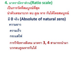 4. มาตราอัตราส่วน(Ratio scale)
มี 0 จริง (Absolute of natural zero)
ความยาว
ความเร็ว
กระแสไฟ
เป็นการวัดที่สมบูรณ์ที่สุด
นาตัวเลขมาบวก ลบ คูณ หาร กันได้โดยสมบูรณ์
การวิจัยทางสังคม มาตรา 3, 4 สามารถนามา
บวกลบคูณหารกันได้
 