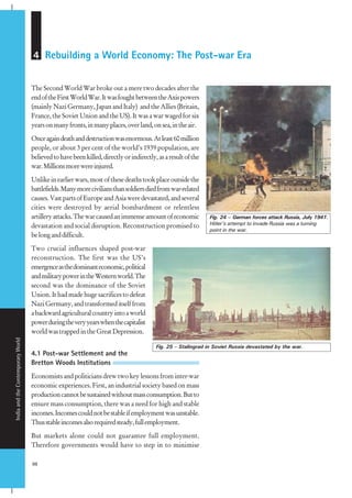 IndiaandtheContemporaryWorld
98
4 Rebuilding a World Economy: The Post-war Era
The Second World War broke out a mere two decades after the
endoftheFirstWorldWar.ItwasfoughtbetweentheAxispowers
(mainly Nazi Germany, Japan and Italy) and the Allies (Britain,
France, the Soviet Union and the US). It was a war waged for six
yearsonmanyfronts,inmanyplaces,overland,onsea,intheair.
Onceagaindeathanddestructionwasenormous.Atleast60million
people, or about 3 per cent of the world’s 1939 population, are
believedtohavebeenkilled,directlyorindirectly,asaresultofthe
war.Millionsmorewereinjured.
Unlikeinearlierwars,mostofthesedeathstookplaceoutsidethe
battlefields.Manymoreciviliansthansoldiersdiedfromwar-related
causes.VastpartsofEuropeandAsiaweredevastated,andseveral
cities were destroyed by aerial bombardment or relentless
artilleryattacks.Thewarcausedanimmenseamountofeconomic
devastation and social disruption. Reconstruction promised to
belonganddifficult.
Two crucial influences shaped post-war
reconstruction. The first was the US’s
emergenceasthedominanteconomic,political
andmilitarypowerintheWesternworld.The
second was the dominance of the Soviet
Union. It had made huge sacrifices to defeat
NaziGermany,andtransformeditselffrom
abackwardagriculturalcountryintoaworld
powerduringtheveryyearswhenthecapitalist
worldwastrappedintheGreatDepression.
4.1 Post-war Settlement and the
Bretton Woods Institutions
Economistsandpoliticiansdrewtwokeylessonsfrominter-war
economic experiences. First, an industrial society based on mass
productioncannotbesustainedwithoutmassconsumption.Butto
ensure mass consumption, there was a need for high and stable
incomes.Incomescouldnotbestableifemploymentwasunstable.
Thusstableincomesalsorequiredsteady,fullemployment.
But markets alone could not guarantee full employment.
Therefore governments would have to step in to minimise
Fig. 24 – German forces attack Russia, July 1941.
Hitler’s attempt to invade Russia was a turning
point in the war.
Fig. 25 – Stalingrad in Soviet Russia devastated by the war.
 