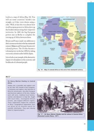 85
TheMakingofaGlobalWorld
Look at a map of Africa (Fig. 10). You
will see some countries’ borders run
straight, as if they were drawn using a
ruler. Well, in fact this was almost how
rival European powers in Africa drew up
the borders demarcating their respective
territories. In 1885 the big European
powers met in Berlin to complete the
carving up of Africa between them.
Britain and France made vast additions to
theiroverseasterritoriesinthelatenineteenth
century.BelgiumandGermanybecamenew
colonial powers. The US also became a
colonial power in the late 1890s by taking
oversomecoloniesearlierheldbySpain.
Letuslookatoneexampleofthedestructive
impactofcolonialismontheeconomyand
livelihoodsofcolonisedpeople.
Sir Henry Morton Stanley in Central
Africa
Stanley was a journalist and explorer sent
by the New York Herald to find Livingston,
a missionary and explorer who had been in
Africa for several years. Like other European
and American explorers of the time, Stanley
went with arms, mobilised local hunters,
warriors and labourers to help him, fought
with local tribes, investigated African
terrains, and mapped different regions.
These explorations helped the conquest
of Africa. Geographical explorations were
not driven by an innocent search for
scientific information. They were directly
linked to imperial projects.
Box 2
Fig. 10 – Map of colonial Africa at the end of the nineteenth century.
Fig. 11 – Sir Henry Morton Stanley and his retinue in Central Africa,
Illustrated London News, 1871.
MOROCCO
ALGERIA
SPANISH
SAHARA
RIO
DE ORO
PORT
GUINEA
FRENCH SUDAN
FRENCH WEST AFRICA
NIGERIA
TOGO
CAMEROONS
MIDDLE
CONGO
CONGO
FREE STATE
(BELGIAN
CONGO)
ANGOLA
GERMAN
SOUTH WEST
AFRICA
UNION OF
SOUTH AFRICA
NORTHERN
RHODESIA
SOUTHERN
RHODESIA
PORTUGUESE
EAST AFRICA
MADAGASCAR
GERMAN
EAST AFRICA
BRITISH
EAST AFRICA
BRITISH
SOMALILAND
ETHIOPIA
ITALIAN
SOMALILAND
FRENCH
SOMALILAND
ERITREA
ANGLO-
EGYPTIAN
SUDAN
EGYPT
LIBYA
(TRIPOLI)
TUNISIA
MEDITERRANEANSEA
FRENCH
EQUATORIAL
AFRICA
SPANISH
MOROCCO
REDSEA
ATLANTIC
OCEAN
BELGIAN
BRITISH
FRENCH
GERMAN
ITALIAN
PORTUGUESE
SPANISH
BRITISH DOMINION
INDEPENDENT STATE
GOLD
COASTIVORY
COAST
SIERRA
LEONE
 