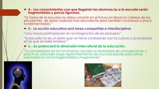  4.- Los conocimientos con que llegarían los alumnos/as a la escuela serán
fragmentarios y pocos rigurosos.
“la tarea de la escuela no debe consistir en el futuro en llenar la cabeza de los
estudiantes de datos todavía mas abundante pero también inconexos o poco
fundamentados.”
 5.- La acción educativa será tarea compartida e interdisciplinar.
“una mayor participación en la integración de los procesos”.
“la escuela no es un islote que no tiene conexiones con la cultura y la sociedad
en la que se halla inmersa.”
 6.- Se potenciará la dimensión intercultural de la educación.
“la complejidad de los fenómenos sociales la diversidad de concepciones y
practicas culturales exige replanteamiento de muchas pautas educativas
asentadas en la homogeneidad o hegemonía.”
 