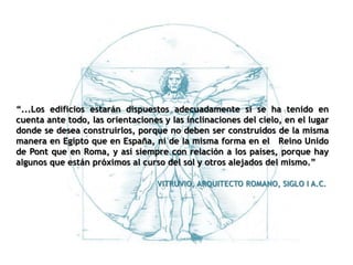 “...Los edificios estarán dispuestos adecuadamente si se ha tenido en
cuenta ante todo, las orientaciones y las inclinaciones del cielo, en el lugar
donde se desea construirlos, porque no deben ser construidos de la misma
manera en Egipto que en España, ni de la misma forma en el Reino Unido
de Pont que en Roma, y así siempre con relación a los países, porque hay
algunos que están próximos al curso del sol y otros alejados del mismo.”
VITRUVIO, ARQUITECTO ROMANO, SIGLO I A.C.
 