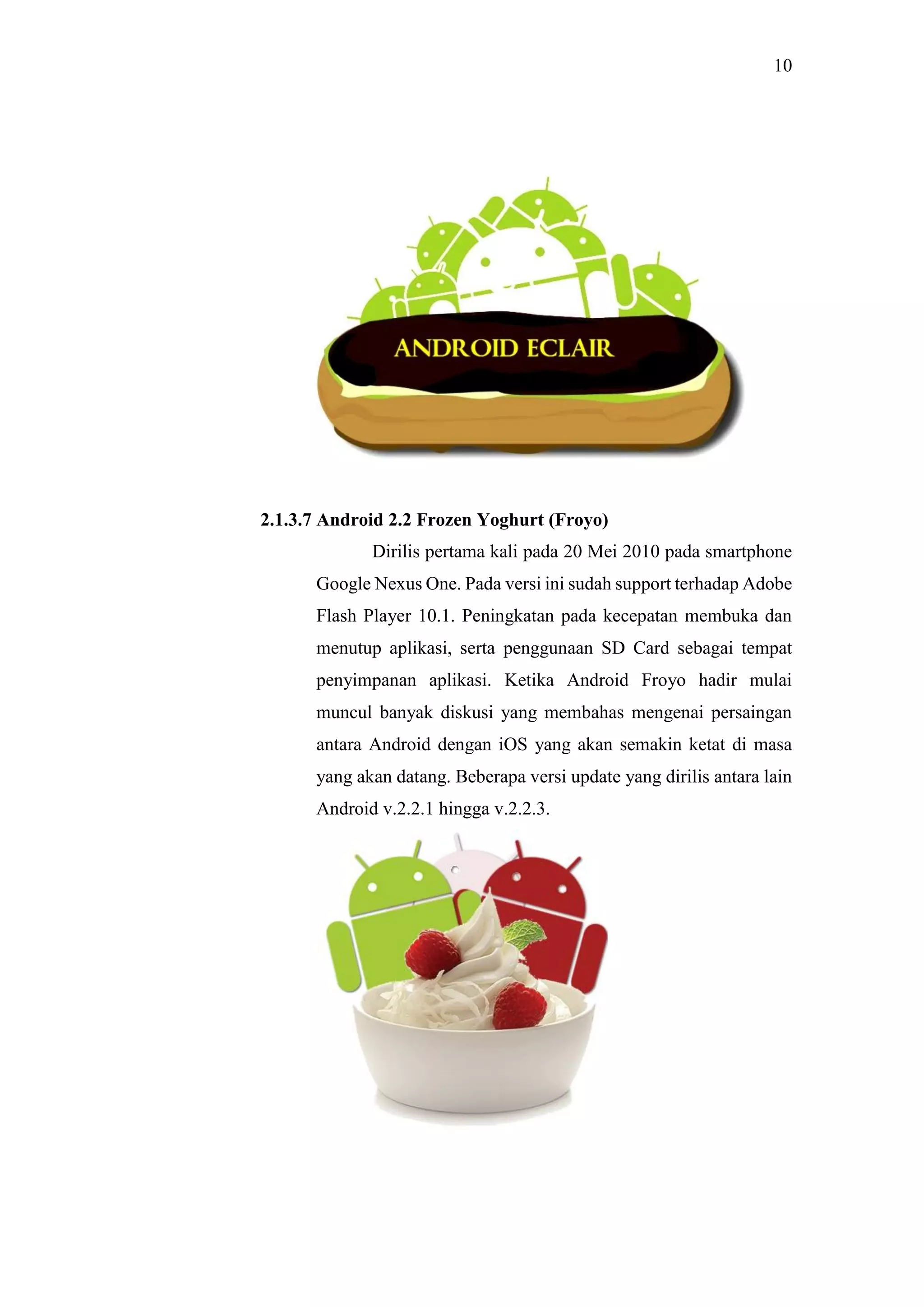 10
2.1.3.7 Android 2.2 Frozen Yoghurt (Froyo)
Dirilis pertama kali pada 20 Mei 2010 pada smartphone
Google Nexus One. Pada versi ini sudah support terhadap Adobe
Flash Player 10.1. Peningkatan pada kecepatan membuka dan
menutup aplikasi, serta penggunaan SD Card sebagai tempat
penyimpanan aplikasi. Ketika Android Froyo hadir mulai
muncul banyak diskusi yang membahas mengenai persaingan
antara Android dengan iOS yang akan semakin ketat di masa
yang akan datang. Beberapa versi update yang dirilis antara lain
Android v.2.2.1 hingga v.2.2.3.
 