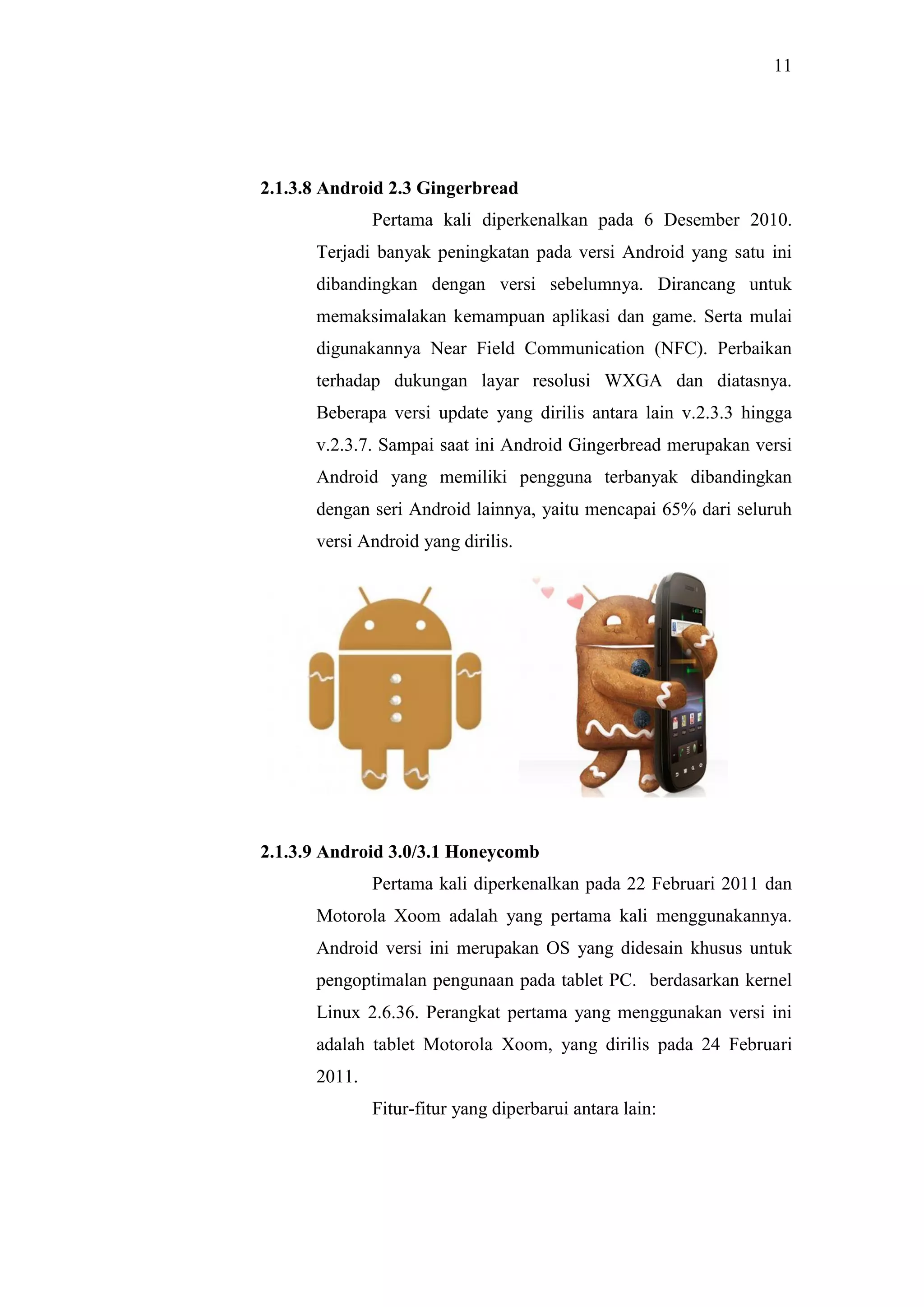 11
2.1.3.8 Android 2.3 Gingerbread
Pertama kali diperkenalkan pada 6 Desember 2010.
Terjadi banyak peningkatan pada versi Android yang satu ini
dibandingkan dengan versi sebelumnya. Dirancang untuk
memaksimalakan kemampuan aplikasi dan game. Serta mulai
digunakannya Near Field Communication (NFC). Perbaikan
terhadap dukungan layar resolusi WXGA dan diatasnya.
Beberapa versi update yang dirilis antara lain v.2.3.3 hingga
v.2.3.7. Sampai saat ini Android Gingerbread merupakan versi
Android yang memiliki pengguna terbanyak dibandingkan
dengan seri Android lainnya, yaitu mencapai 65% dari seluruh
versi Android yang dirilis.
2.1.3.9 Android 3.0/3.1 Honeycomb
Pertama kali diperkenalkan pada 22 Februari 2011 dan
Motorola Xoom adalah yang pertama kali menggunakannya.
Android versi ini merupakan OS yang didesain khusus untuk
pengoptimalan pengunaan pada tablet PC. berdasarkan kernel
Linux 2.6.36. Perangkat pertama yang menggunakan versi ini
adalah tablet Motorola Xoom, yang dirilis pada 24 Februari
2011.
Fitur-fitur yang diperbarui antara lain:
 