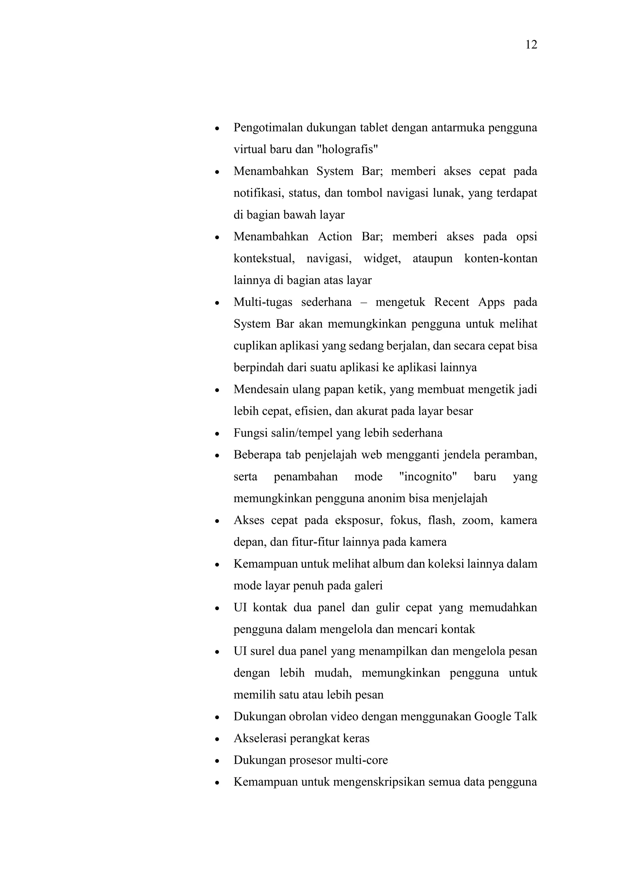 12
 Pengotimalan dukungan tablet dengan antarmuka pengguna
virtual baru dan "holografis"
 Menambahkan System Bar; memberi akses cepat pada
notifikasi, status, dan tombol navigasi lunak, yang terdapat
di bagian bawah layar
 Menambahkan Action Bar; memberi akses pada opsi
kontekstual, navigasi, widget, ataupun konten-kontan
lainnya di bagian atas layar
 Multi-tugas sederhana – mengetuk Recent Apps pada
System Bar akan memungkinkan pengguna untuk melihat
cuplikan aplikasi yang sedang berjalan, dan secara cepat bisa
berpindah dari suatu aplikasi ke aplikasi lainnya
 Mendesain ulang papan ketik, yang membuat mengetik jadi
lebih cepat, efisien, dan akurat pada layar besar
 Fungsi salin/tempel yang lebih sederhana
 Beberapa tab penjelajah web mengganti jendela peramban,
serta penambahan mode "incognito" baru yang
memungkinkan pengguna anonim bisa menjelajah
 Akses cepat pada eksposur, fokus, flash, zoom, kamera
depan, dan fitur-fitur lainnya pada kamera
 Kemampuan untuk melihat album dan koleksi lainnya dalam
mode layar penuh pada galeri
 UI kontak dua panel dan gulir cepat yang memudahkan
pengguna dalam mengelola dan mencari kontak
 UI surel dua panel yang menampilkan dan mengelola pesan
dengan lebih mudah, memungkinkan pengguna untuk
memilih satu atau lebih pesan
 Dukungan obrolan video dengan menggunakan Google Talk
 Akselerasi perangkat keras
 Dukungan prosesor multi-core
 Kemampuan untuk mengenskripsikan semua data pengguna
 