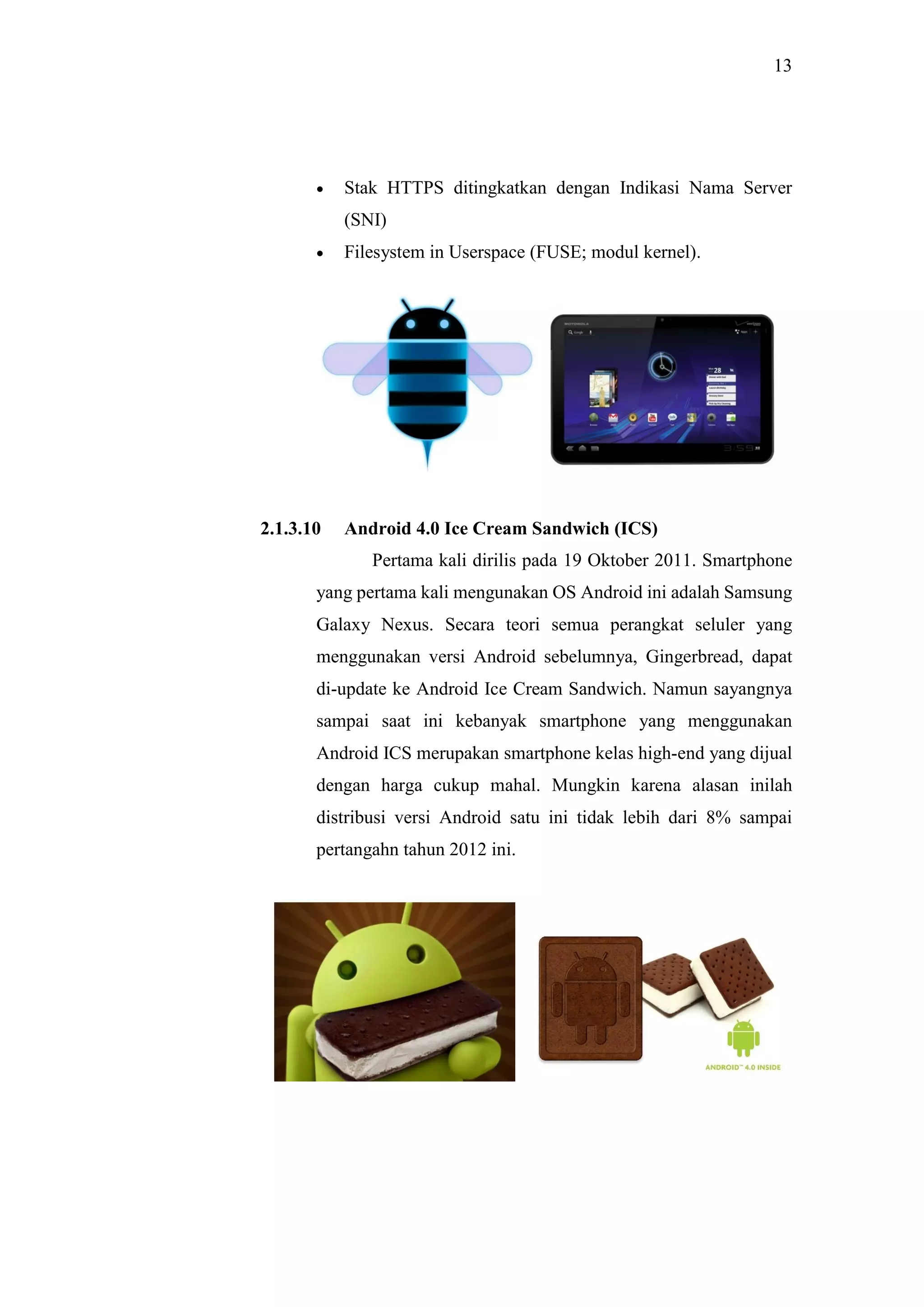 13
 Stak HTTPS ditingkatkan dengan Indikasi Nama Server
(SNI)
 Filesystem in Userspace (FUSE; modul kernel).
2.1.3.10 Android 4.0 Ice Cream Sandwich (ICS)
Pertama kali dirilis pada 19 Oktober 2011. Smartphone
yang pertama kali mengunakan OS Android ini adalah Samsung
Galaxy Nexus. Secara teori semua perangkat seluler yang
menggunakan versi Android sebelumnya, Gingerbread, dapat
di-update ke Android Ice Cream Sandwich. Namun sayangnya
sampai saat ini kebanyak smartphone yang menggunakan
Android ICS merupakan smartphone kelas high-end yang dijual
dengan harga cukup mahal. Mungkin karena alasan inilah
distribusi versi Android satu ini tidak lebih dari 8% sampai
pertangahn tahun 2012 ini.
 