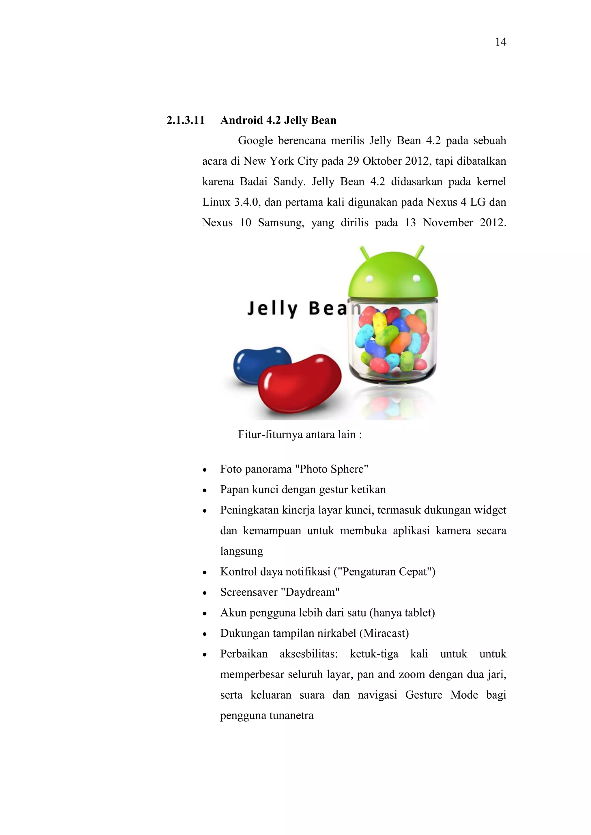14
2.1.3.11 Android 4.2 Jelly Bean
Google berencana merilis Jelly Bean 4.2 pada sebuah
acara di New York City pada 29 Oktober 2012, tapi dibatalkan
karena Badai Sandy. Jelly Bean 4.2 didasarkan pada kernel
Linux 3.4.0, dan pertama kali digunakan pada Nexus 4 LG dan
Nexus 10 Samsung, yang dirilis pada 13 November 2012.
Fitur-fiturnya antara lain :
 Foto panorama "Photo Sphere"
 Papan kunci dengan gestur ketikan
 Peningkatan kinerja layar kunci, termasuk dukungan widget
dan kemampuan untuk membuka aplikasi kamera secara
langsung
 Kontrol daya notifikasi ("Pengaturan Cepat")
 Screensaver "Daydream"
 Akun pengguna lebih dari satu (hanya tablet)
 Dukungan tampilan nirkabel (Miracast)
 Perbaikan aksesbilitas: ketuk-tiga kali untuk untuk
memperbesar seluruh layar, pan and zoom dengan dua jari,
serta keluaran suara dan navigasi Gesture Mode bagi
pengguna tunanetra
 
