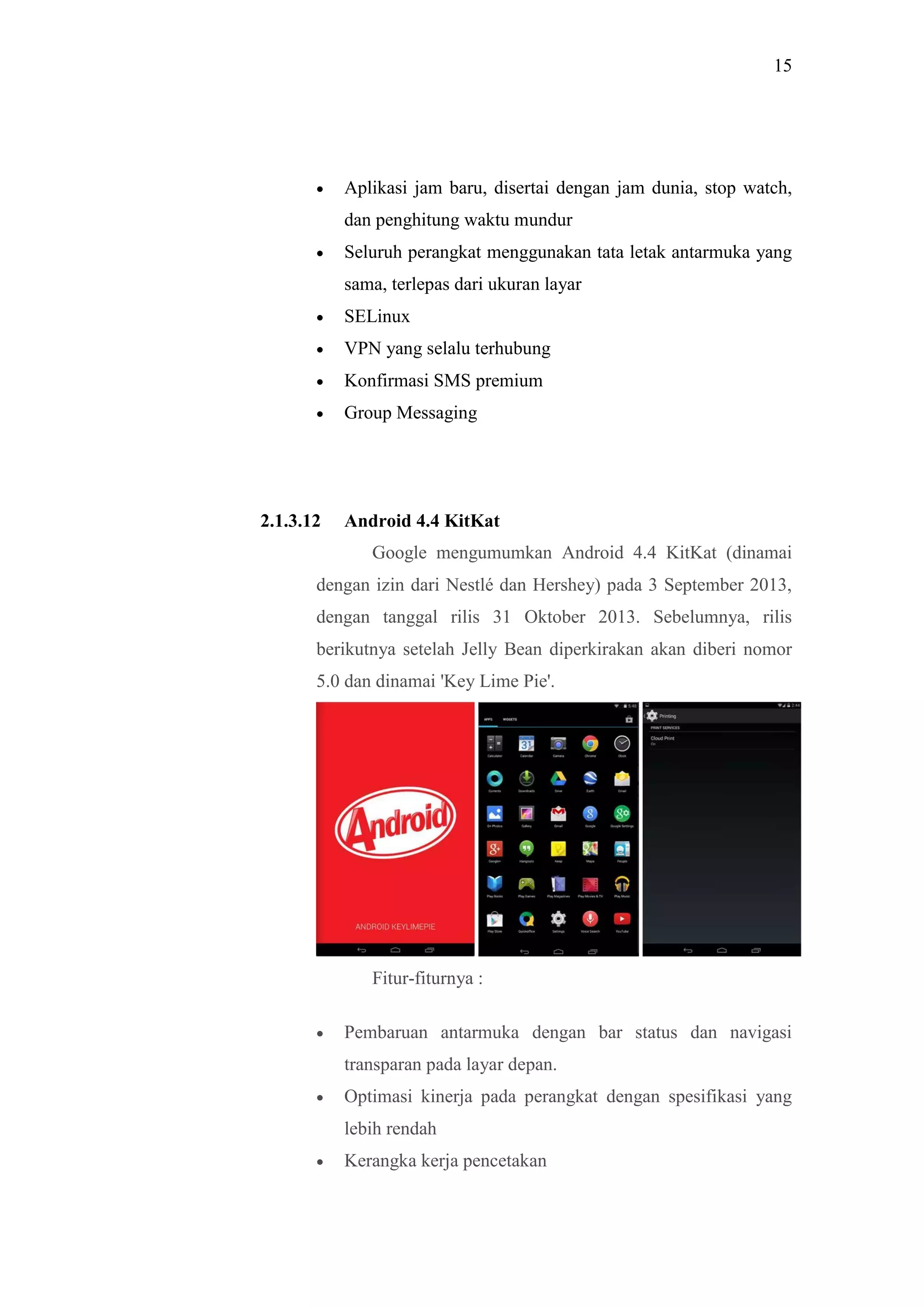 15
 Aplikasi jam baru, disertai dengan jam dunia, stop watch,
dan penghitung waktu mundur
 Seluruh perangkat menggunakan tata letak antarmuka yang
sama, terlepas dari ukuran layar
 SELinux
 VPN yang selalu terhubung
 Konfirmasi SMS premium
 Group Messaging
2.1.3.12 Android 4.4 KitKat
Google mengumumkan Android 4.4 KitKat (dinamai
dengan izin dari Nestlé dan Hershey) pada 3 September 2013,
dengan tanggal rilis 31 Oktober 2013. Sebelumnya, rilis
berikutnya setelah Jelly Bean diperkirakan akan diberi nomor
5.0 dan dinamai 'Key Lime Pie'.
Fitur-fiturnya :
 Pembaruan antarmuka dengan bar status dan navigasi
transparan pada layar depan.
 Optimasi kinerja pada perangkat dengan spesifikasi yang
lebih rendah
 Kerangka kerja pencetakan
 