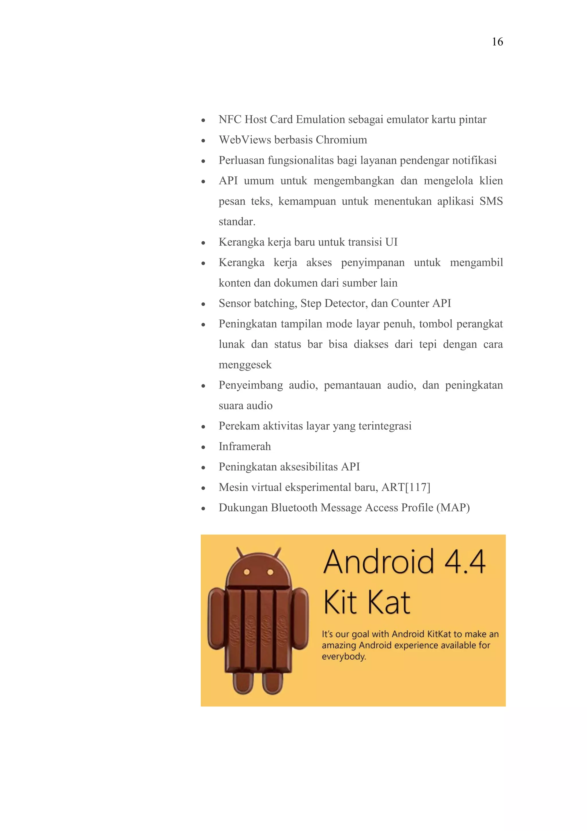 16
 NFC Host Card Emulation sebagai emulator kartu pintar
 WebViews berbasis Chromium
 Perluasan fungsionalitas bagi layanan pendengar notifikasi
 API umum untuk mengembangkan dan mengelola klien
pesan teks, kemampuan untuk menentukan aplikasi SMS
standar.
 Kerangka kerja baru untuk transisi UI
 Kerangka kerja akses penyimpanan untuk mengambil
konten dan dokumen dari sumber lain
 Sensor batching, Step Detector, dan Counter API
 Peningkatan tampilan mode layar penuh, tombol perangkat
lunak dan status bar bisa diakses dari tepi dengan cara
menggesek
 Penyeimbang audio, pemantauan audio, dan peningkatan
suara audio
 Perekam aktivitas layar yang terintegrasi
 Inframerah
 Peningkatan aksesibilitas API
 Mesin virtual eksperimental baru, ART[117]
 Dukungan Bluetooth Message Access Profile (MAP)
 