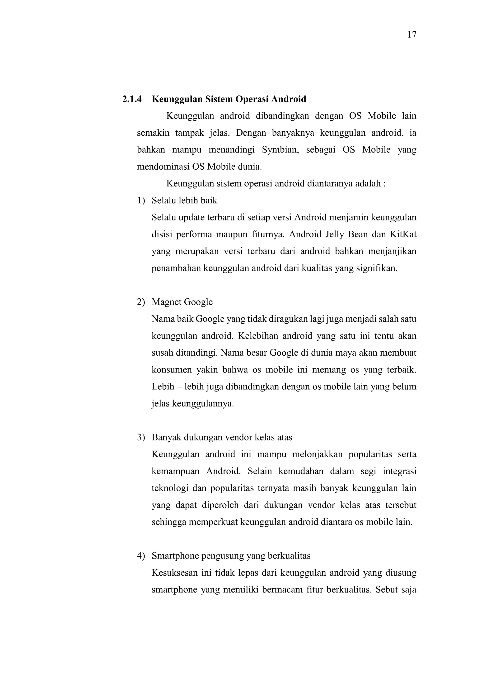 17
2.1.4 Keunggulan Sistem Operasi Android
Keunggulan android dibandingkan dengan OS Mobile lain
semakin tampak jelas. Dengan banyaknya keunggulan android, ia
bahkan mampu menandingi Symbian, sebagai OS Mobile yang
mendominasi OS Mobile dunia.
Keunggulan sistem operasi android diantaranya adalah :
1) Selalu lebih baik
Selalu update terbaru di setiap versi Android menjamin keunggulan
disisi performa maupun fiturnya. Android Jelly Bean dan KitKat
yang merupakan versi terbaru dari android bahkan menjanjikan
penambahan keunggulan android dari kualitas yang signifikan.
2) Magnet Google
Nama baik Google yang tidak diragukan lagi juga menjadi salah satu
keunggulan android. Kelebihan android yang satu ini tentu akan
susah ditandingi. Nama besar Google di dunia maya akan membuat
konsumen yakin bahwa os mobile ini memang os yang terbaik.
Lebih – lebih juga dibandingkan dengan os mobile lain yang belum
jelas keunggulannya.
3) Banyak dukungan vendor kelas atas
Keunggulan android ini mampu melonjakkan popularitas serta
kemampuan Android. Selain kemudahan dalam segi integrasi
teknologi dan popularitas ternyata masih banyak keunggulan lain
yang dapat diperoleh dari dukungan vendor kelas atas tersebut
sehingga memperkuat keunggulan android diantara os mobile lain.
4) Smartphone pengusung yang berkualitas
Kesuksesan ini tidak lepas dari keunggulan android yang diusung
smartphone yang memiliki bermacam fitur berkualitas. Sebut saja
 