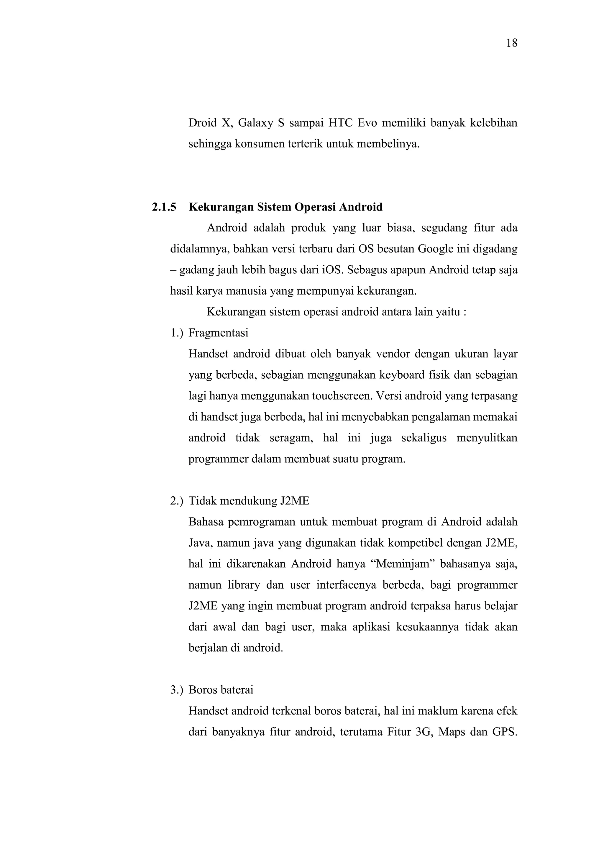18
Droid X, Galaxy S sampai HTC Evo memiliki banyak kelebihan
sehingga konsumen terterik untuk membelinya.
2.1.5 Kekurangan Sistem Operasi Android
Android adalah produk yang luar biasa, segudang fitur ada
didalamnya, bahkan versi terbaru dari OS besutan Google ini digadang
– gadang jauh lebih bagus dari iOS. Sebagus apapun Android tetap saja
hasil karya manusia yang mempunyai kekurangan.
Kekurangan sistem operasi android antara lain yaitu :
1.) Fragmentasi
Handset android dibuat oleh banyak vendor dengan ukuran layar
yang berbeda, sebagian menggunakan keyboard fisik dan sebagian
lagi hanya menggunakan touchscreen. Versi android yang terpasang
di handset juga berbeda, hal ini menyebabkan pengalaman memakai
android tidak seragam, hal ini juga sekaligus menyulitkan
programmer dalam membuat suatu program.
2.) Tidak mendukung J2ME
Bahasa pemrograman untuk membuat program di Android adalah
Java, namun java yang digunakan tidak kompetibel dengan J2ME,
hal ini dikarenakan Android hanya “Meminjam” bahasanya saja,
namun library dan user interfacenya berbeda, bagi programmer
J2ME yang ingin membuat program android terpaksa harus belajar
dari awal dan bagi user, maka aplikasi kesukaannya tidak akan
berjalan di android.
3.) Boros baterai
Handset android terkenal boros baterai, hal ini maklum karena efek
dari banyaknya fitur android, terutama Fitur 3G, Maps dan GPS.
 