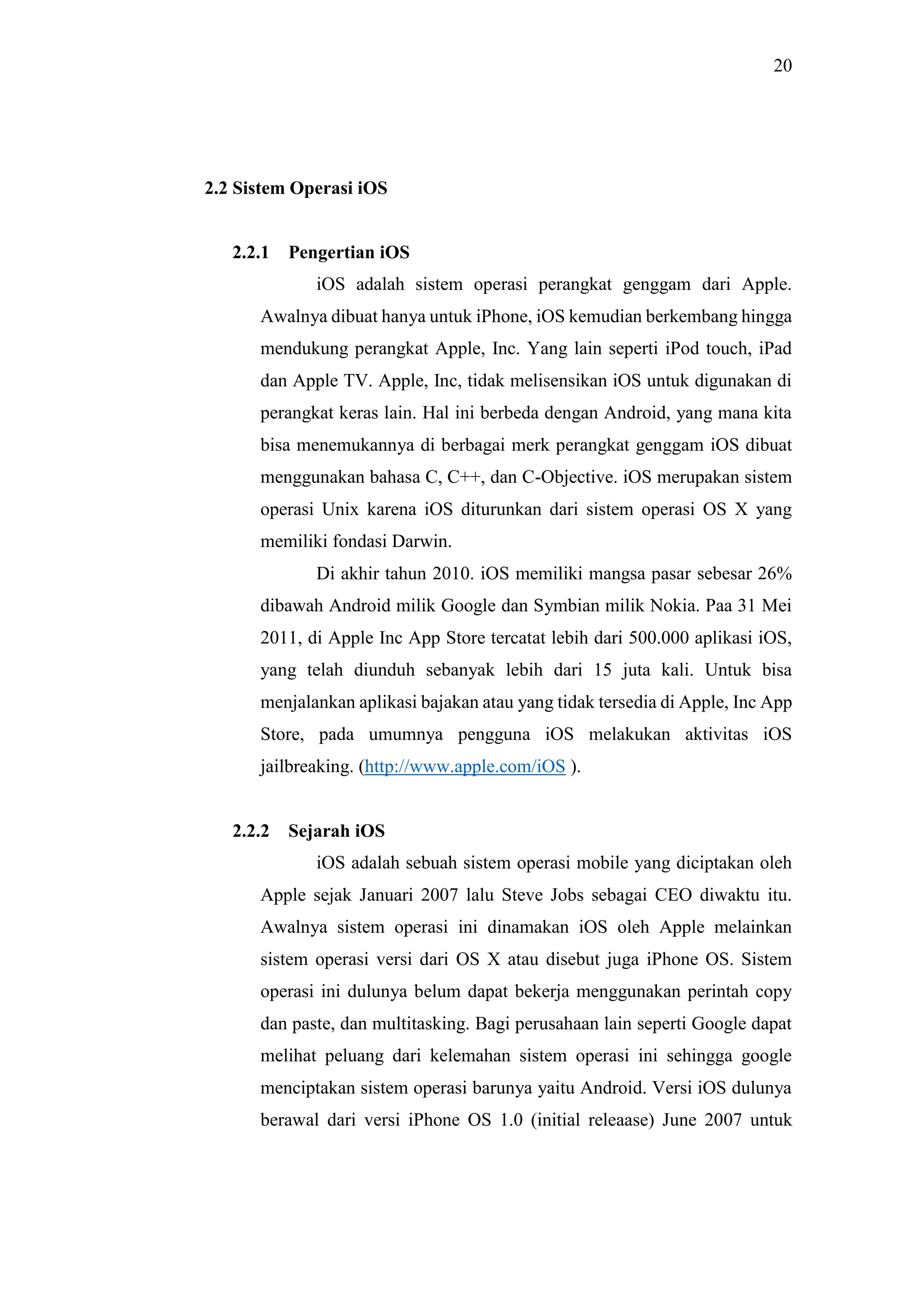 20
2.2 Sistem Operasi iOS
2.2.1 Pengertian iOS
iOS adalah sistem operasi perangkat genggam dari Apple.
Awalnya dibuat hanya untuk iPhone, iOS kemudian berkembang hingga
mendukung perangkat Apple, Inc. Yang lain seperti iPod touch, iPad
dan Apple TV. Apple, Inc, tidak melisensikan iOS untuk digunakan di
perangkat keras lain. Hal ini berbeda dengan Android, yang mana kita
bisa menemukannya di berbagai merk perangkat genggam iOS dibuat
menggunakan bahasa C, C++, dan C-Objective. iOS merupakan sistem
operasi Unix karena iOS diturunkan dari sistem operasi OS X yang
memiliki fondasi Darwin.
Di akhir tahun 2010. iOS memiliki mangsa pasar sebesar 26%
dibawah Android milik Google dan Symbian milik Nokia. Paa 31 Mei
2011, di Apple Inc App Store tercatat lebih dari 500.000 aplikasi iOS,
yang telah diunduh sebanyak lebih dari 15 juta kali. Untuk bisa
menjalankan aplikasi bajakan atau yang tidak tersedia di Apple, Inc App
Store, pada umumnya pengguna iOS melakukan aktivitas iOS
jailbreaking. (http://www.apple.com/iOS ).
2.2.2 Sejarah iOS
iOS adalah sebuah sistem operasi mobile yang diciptakan oleh
Apple sejak Januari 2007 lalu Steve Jobs sebagai CEO diwaktu itu.
Awalnya sistem operasi ini dinamakan iOS oleh Apple melainkan
sistem operasi versi dari OS X atau disebut juga iPhone OS. Sistem
operasi ini dulunya belum dapat bekerja menggunakan perintah copy
dan paste, dan multitasking. Bagi perusahaan lain seperti Google dapat
melihat peluang dari kelemahan sistem operasi ini sehingga google
menciptakan sistem operasi barunya yaitu Android. Versi iOS dulunya
berawal dari versi iPhone OS 1.0 (initial releaase) June 2007 untuk
 