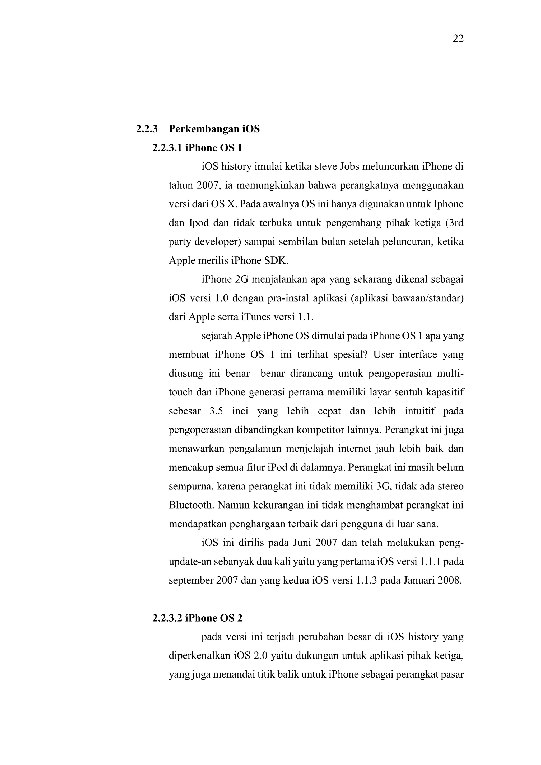 22
2.2.3 Perkembangan iOS
2.2.3.1 iPhone OS 1
iOS history imulai ketika steve Jobs meluncurkan iPhone di
tahun 2007, ia memungkinkan bahwa perangkatnya menggunakan
versi dari OS X. Pada awalnya OS ini hanya digunakan untuk Iphone
dan Ipod dan tidak terbuka untuk pengembang pihak ketiga (3rd
party developer) sampai sembilan bulan setelah peluncuran, ketika
Apple merilis iPhone SDK.
iPhone 2G menjalankan apa yang sekarang dikenal sebagai
iOS versi 1.0 dengan pra-instal aplikasi (aplikasi bawaan/standar)
dari Apple serta iTunes versi 1.1.
sejarah Apple iPhone OS dimulai pada iPhone OS 1 apa yang
membuat iPhone OS 1 ini terlihat spesial? User interface yang
diusung ini benar –benar dirancang untuk pengoperasian multi-
touch dan iPhone generasi pertama memiliki layar sentuh kapasitif
sebesar 3.5 inci yang lebih cepat dan lebih intuitif pada
pengoperasian dibandingkan kompetitor lainnya. Perangkat ini juga
menawarkan pengalaman menjelajah internet jauh lebih baik dan
mencakup semua fitur iPod di dalamnya. Perangkat ini masih belum
sempurna, karena perangkat ini tidak memiliki 3G, tidak ada stereo
Bluetooth. Namun kekurangan ini tidak menghambat perangkat ini
mendapatkan penghargaan terbaik dari pengguna di luar sana.
iOS ini dirilis pada Juni 2007 dan telah melakukan peng-
update-an sebanyak dua kali yaitu yang pertama iOS versi 1.1.1 pada
september 2007 dan yang kedua iOS versi 1.1.3 pada Januari 2008.
2.2.3.2 iPhone OS 2
pada versi ini terjadi perubahan besar di iOS history yang
diperkenalkan iOS 2.0 yaitu dukungan untuk aplikasi pihak ketiga,
yang juga menandai titik balik untuk iPhone sebagai perangkat pasar
 