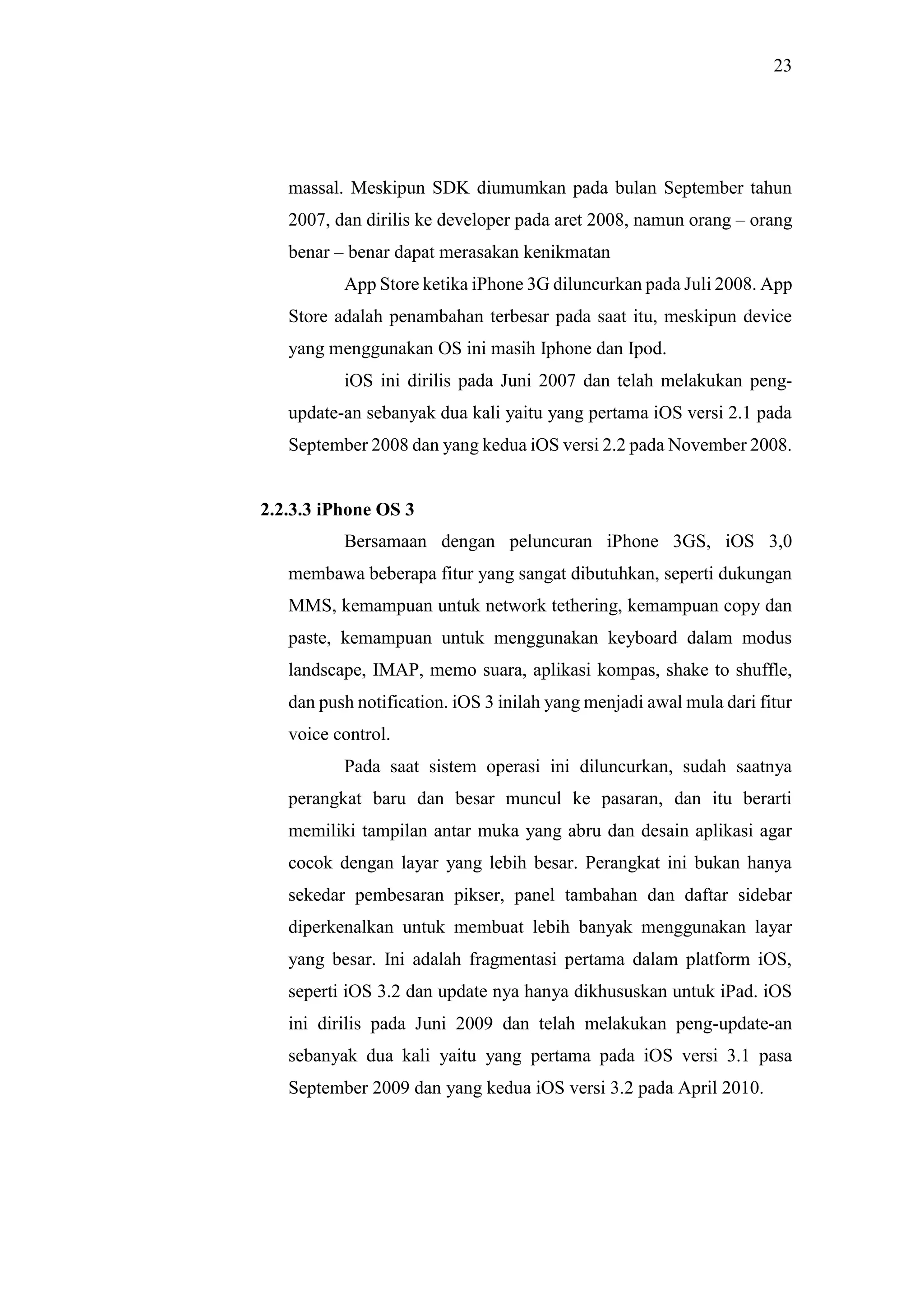 23
massal. Meskipun SDK diumumkan pada bulan September tahun
2007, dan dirilis ke developer pada aret 2008, namun orang – orang
benar – benar dapat merasakan kenikmatan
App Store ketika iPhone 3G diluncurkan pada Juli 2008. App
Store adalah penambahan terbesar pada saat itu, meskipun device
yang menggunakan OS ini masih Iphone dan Ipod.
iOS ini dirilis pada Juni 2007 dan telah melakukan peng-
update-an sebanyak dua kali yaitu yang pertama iOS versi 2.1 pada
September 2008 dan yang kedua iOS versi 2.2 pada November 2008.
2.2.3.3 iPhone OS 3
Bersamaan dengan peluncuran iPhone 3GS, iOS 3,0
membawa beberapa fitur yang sangat dibutuhkan, seperti dukungan
MMS, kemampuan untuk network tethering, kemampuan copy dan
paste, kemampuan untuk menggunakan keyboard dalam modus
landscape, IMAP, memo suara, aplikasi kompas, shake to shuffle,
dan push notification. iOS 3 inilah yang menjadi awal mula dari fitur
voice control.
Pada saat sistem operasi ini diluncurkan, sudah saatnya
perangkat baru dan besar muncul ke pasaran, dan itu berarti
memiliki tampilan antar muka yang abru dan desain aplikasi agar
cocok dengan layar yang lebih besar. Perangkat ini bukan hanya
sekedar pembesaran pikser, panel tambahan dan daftar sidebar
diperkenalkan untuk membuat lebih banyak menggunakan layar
yang besar. Ini adalah fragmentasi pertama dalam platform iOS,
seperti iOS 3.2 dan update nya hanya dikhususkan untuk iPad. iOS
ini dirilis pada Juni 2009 dan telah melakukan peng-update-an
sebanyak dua kali yaitu yang pertama pada iOS versi 3.1 pasa
September 2009 dan yang kedua iOS versi 3.2 pada April 2010.
 