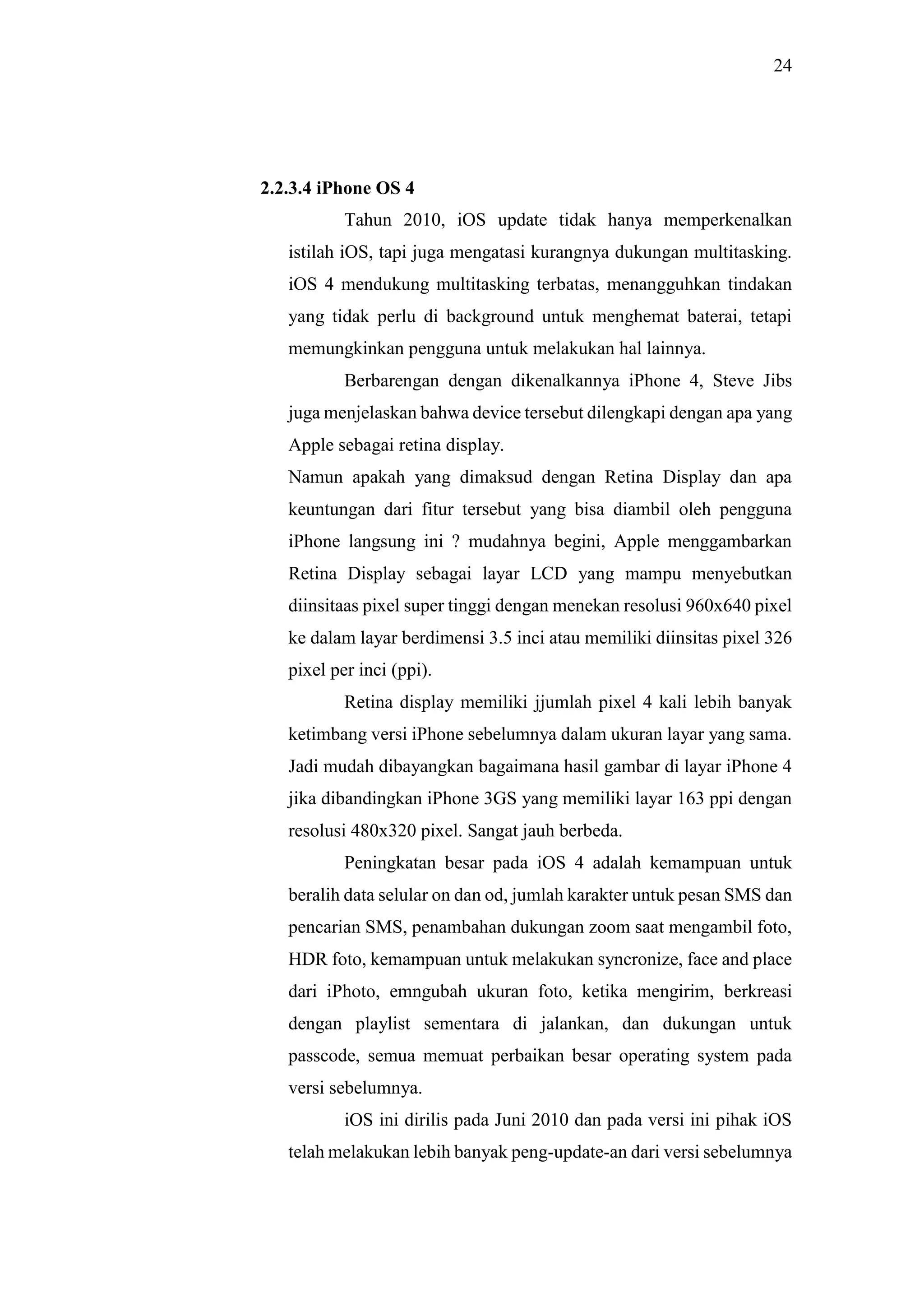 24
2.2.3.4 iPhone OS 4
Tahun 2010, iOS update tidak hanya memperkenalkan
istilah iOS, tapi juga mengatasi kurangnya dukungan multitasking.
iOS 4 mendukung multitasking terbatas, menangguhkan tindakan
yang tidak perlu di background untuk menghemat baterai, tetapi
memungkinkan pengguna untuk melakukan hal lainnya.
Berbarengan dengan dikenalkannya iPhone 4, Steve Jibs
juga menjelaskan bahwa device tersebut dilengkapi dengan apa yang
Apple sebagai retina display.
Namun apakah yang dimaksud dengan Retina Display dan apa
keuntungan dari fitur tersebut yang bisa diambil oleh pengguna
iPhone langsung ini ? mudahnya begini, Apple menggambarkan
Retina Display sebagai layar LCD yang mampu menyebutkan
diinsitaas pixel super tinggi dengan menekan resolusi 960x640 pixel
ke dalam layar berdimensi 3.5 inci atau memiliki diinsitas pixel 326
pixel per inci (ppi).
Retina display memiliki jjumlah pixel 4 kali lebih banyak
ketimbang versi iPhone sebelumnya dalam ukuran layar yang sama.
Jadi mudah dibayangkan bagaimana hasil gambar di layar iPhone 4
jika dibandingkan iPhone 3GS yang memiliki layar 163 ppi dengan
resolusi 480x320 pixel. Sangat jauh berbeda.
Peningkatan besar pada iOS 4 adalah kemampuan untuk
beralih data selular on dan od, jumlah karakter untuk pesan SMS dan
pencarian SMS, penambahan dukungan zoom saat mengambil foto,
HDR foto, kemampuan untuk melakukan syncronize, face and place
dari iPhoto, emngubah ukuran foto, ketika mengirim, berkreasi
dengan playlist sementara di jalankan, dan dukungan untuk
passcode, semua memuat perbaikan besar operating system pada
versi sebelumnya.
iOS ini dirilis pada Juni 2010 dan pada versi ini pihak iOS
telah melakukan lebih banyak peng-update-an dari versi sebelumnya
 