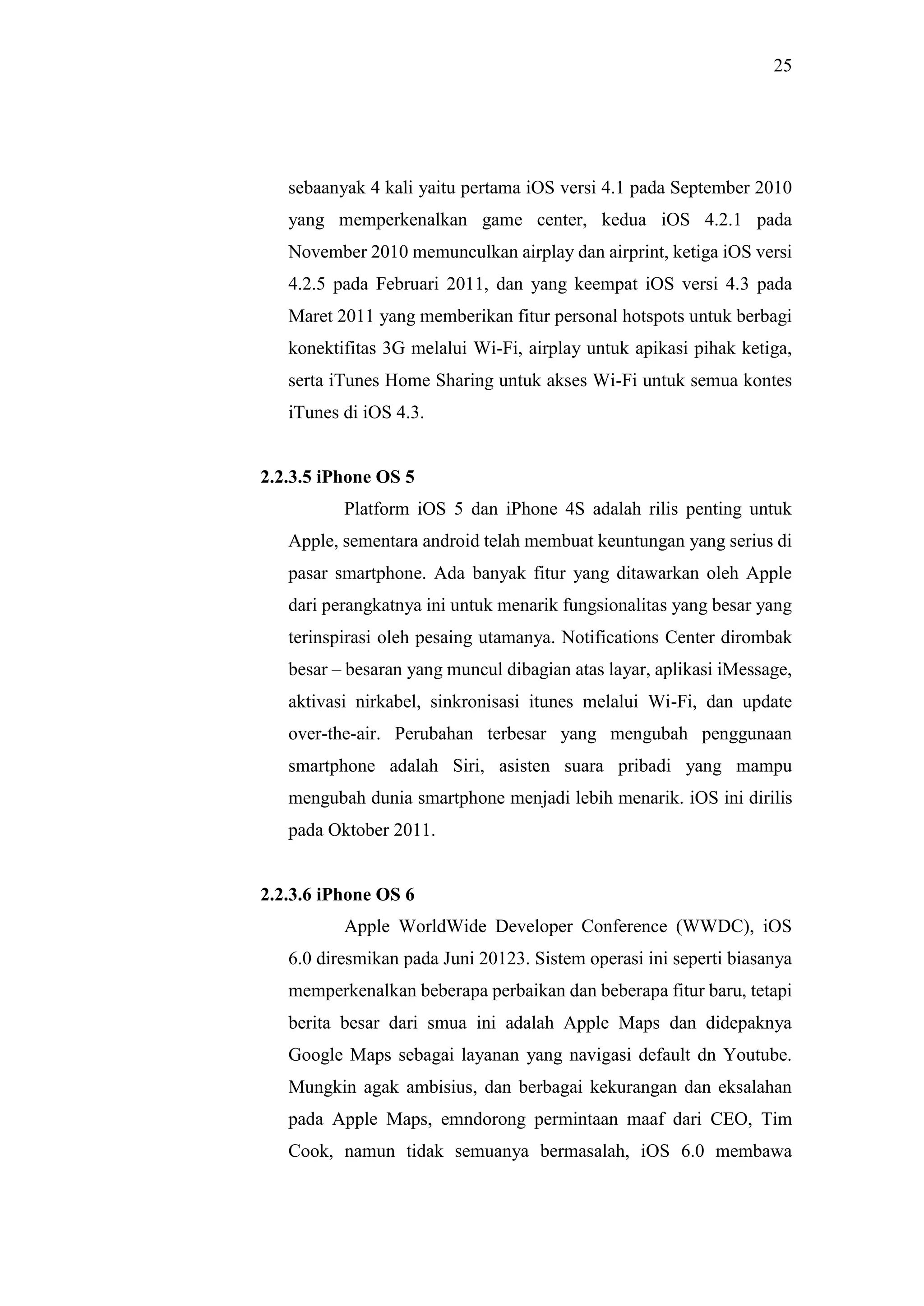 25
sebaanyak 4 kali yaitu pertama iOS versi 4.1 pada September 2010
yang memperkenalkan game center, kedua iOS 4.2.1 pada
November 2010 memunculkan airplay dan airprint, ketiga iOS versi
4.2.5 pada Februari 2011, dan yang keempat iOS versi 4.3 pada
Maret 2011 yang memberikan fitur personal hotspots untuk berbagi
konektifitas 3G melalui Wi-Fi, airplay untuk apikasi pihak ketiga,
serta iTunes Home Sharing untuk akses Wi-Fi untuk semua kontes
iTunes di iOS 4.3.
2.2.3.5 iPhone OS 5
Platform iOS 5 dan iPhone 4S adalah rilis penting untuk
Apple, sementara android telah membuat keuntungan yang serius di
pasar smartphone. Ada banyak fitur yang ditawarkan oleh Apple
dari perangkatnya ini untuk menarik fungsionalitas yang besar yang
terinspirasi oleh pesaing utamanya. Notifications Center dirombak
besar – besaran yang muncul dibagian atas layar, aplikasi iMessage,
aktivasi nirkabel, sinkronisasi itunes melalui Wi-Fi, dan update
over-the-air. Perubahan terbesar yang mengubah penggunaan
smartphone adalah Siri, asisten suara pribadi yang mampu
mengubah dunia smartphone menjadi lebih menarik. iOS ini dirilis
pada Oktober 2011.
2.2.3.6 iPhone OS 6
Apple WorldWide Developer Conference (WWDC), iOS
6.0 diresmikan pada Juni 20123. Sistem operasi ini seperti biasanya
memperkenalkan beberapa perbaikan dan beberapa fitur baru, tetapi
berita besar dari smua ini adalah Apple Maps dan didepaknya
Google Maps sebagai layanan yang navigasi default dn Youtube.
Mungkin agak ambisius, dan berbagai kekurangan dan eksalahan
pada Apple Maps, emndorong permintaan maaf dari CEO, Tim
Cook, namun tidak semuanya bermasalah, iOS 6.0 membawa
 