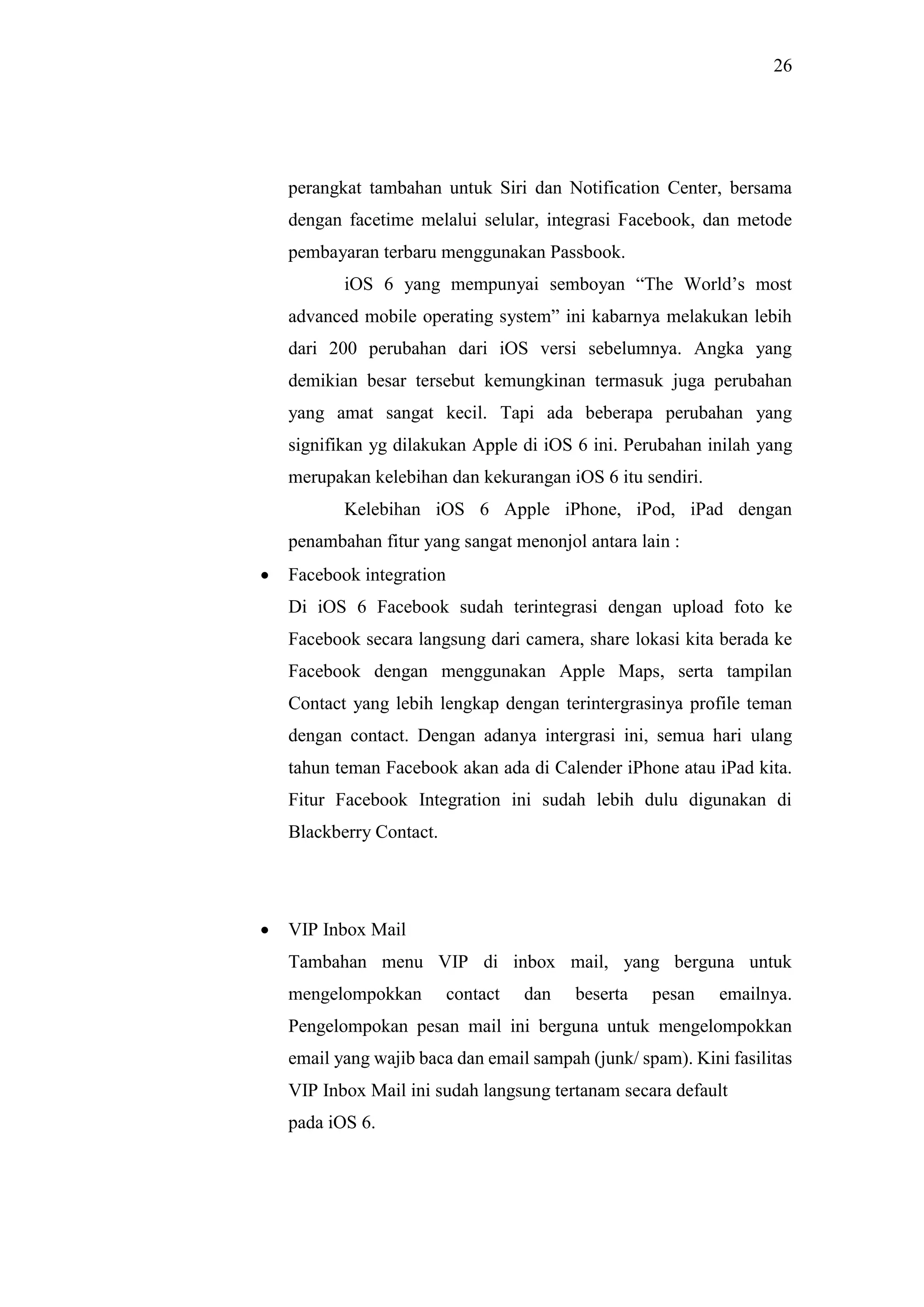26
perangkat tambahan untuk Siri dan Notification Center, bersama
dengan facetime melalui selular, integrasi Facebook, dan metode
pembayaran terbaru menggunakan Passbook.
iOS 6 yang mempunyai semboyan “The World’s most
advanced mobile operating system” ini kabarnya melakukan lebih
dari 200 perubahan dari iOS versi sebelumnya. Angka yang
demikian besar tersebut kemungkinan termasuk juga perubahan
yang amat sangat kecil. Tapi ada beberapa perubahan yang
signifikan yg dilakukan Apple di iOS 6 ini. Perubahan inilah yang
merupakan kelebihan dan kekurangan iOS 6 itu sendiri.
Kelebihan iOS 6 Apple iPhone, iPod, iPad dengan
penambahan fitur yang sangat menonjol antara lain :
 Facebook integration
Di iOS 6 Facebook sudah terintegrasi dengan upload foto ke
Facebook secara langsung dari camera, share lokasi kita berada ke
Facebook dengan menggunakan Apple Maps, serta tampilan
Contact yang lebih lengkap dengan terintergrasinya profile teman
dengan contact. Dengan adanya intergrasi ini, semua hari ulang
tahun teman Facebook akan ada di Calender iPhone atau iPad kita.
Fitur Facebook Integration ini sudah lebih dulu digunakan di
Blackberry Contact.
 VIP Inbox Mail
Tambahan menu VIP di inbox mail, yang berguna untuk
mengelompokkan contact dan beserta pesan emailnya.
Pengelompokan pesan mail ini berguna untuk mengelompokkan
email yang wajib baca dan email sampah (junk/ spam). Kini fasilitas
VIP Inbox Mail ini sudah langsung tertanam secara default
pada iOS 6.
 