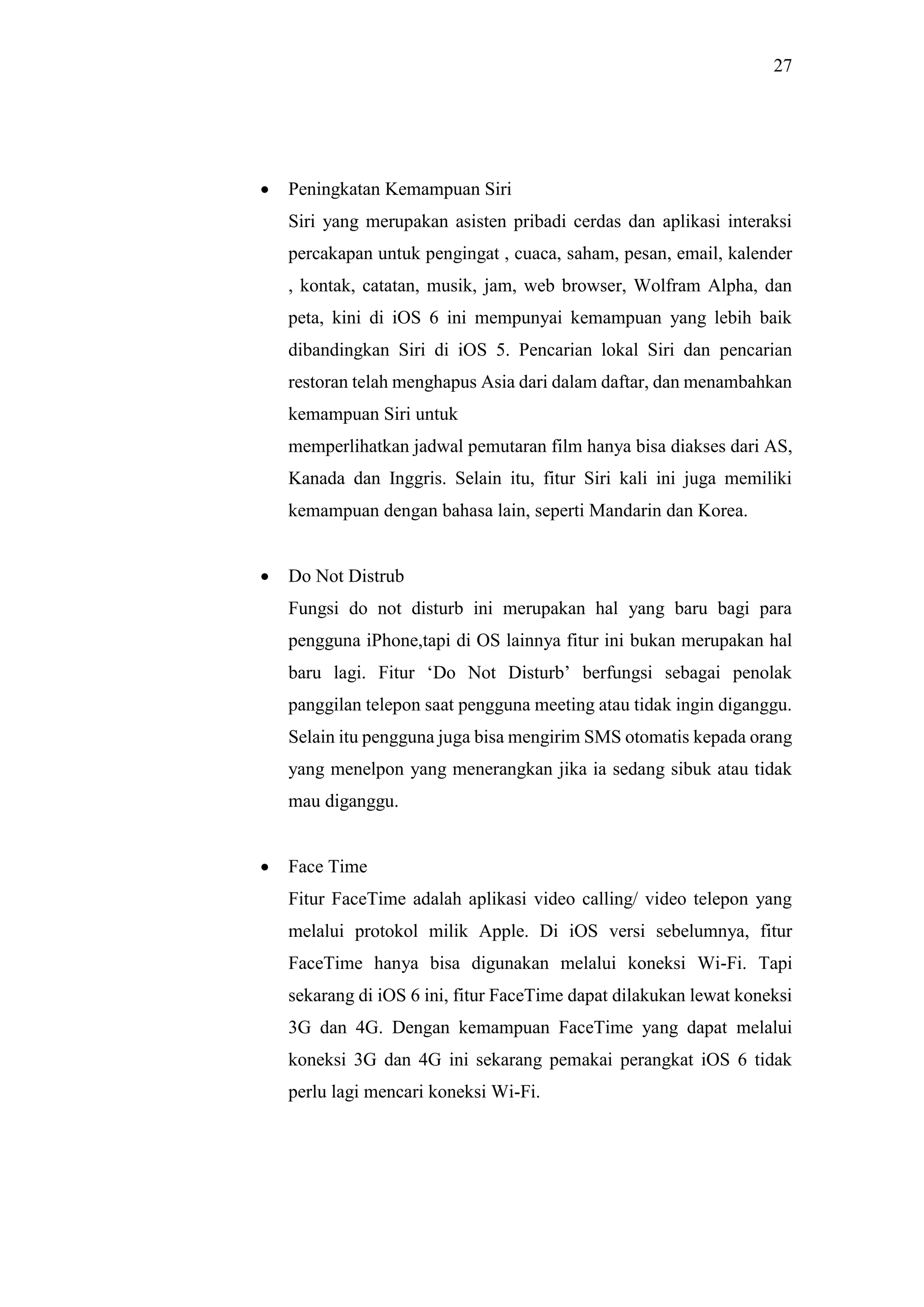 27
 Peningkatan Kemampuan Siri
Siri yang merupakan asisten pribadi cerdas dan aplikasi interaksi
percakapan untuk pengingat , cuaca, saham, pesan, email, kalender
, kontak, catatan, musik, jam, web browser, Wolfram Alpha, dan
peta, kini di iOS 6 ini mempunyai kemampuan yang lebih baik
dibandingkan Siri di iOS 5. Pencarian lokal Siri dan pencarian
restoran telah menghapus Asia dari dalam daftar, dan menambahkan
kemampuan Siri untuk
memperlihatkan jadwal pemutaran film hanya bisa diakses dari AS,
Kanada dan Inggris. Selain itu, fitur Siri kali ini juga memiliki
kemampuan dengan bahasa lain, seperti Mandarin dan Korea.
 Do Not Distrub
Fungsi do not disturb ini merupakan hal yang baru bagi para
pengguna iPhone,tapi di OS lainnya fitur ini bukan merupakan hal
baru lagi. Fitur ‘Do Not Disturb’ berfungsi sebagai penolak
panggilan telepon saat pengguna meeting atau tidak ingin diganggu.
Selain itu pengguna juga bisa mengirim SMS otomatis kepada orang
yang menelpon yang menerangkan jika ia sedang sibuk atau tidak
mau diganggu.
 Face Time
Fitur FaceTime adalah aplikasi video calling/ video telepon yang
melalui protokol milik Apple. Di iOS versi sebelumnya, fitur
FaceTime hanya bisa digunakan melalui koneksi Wi-Fi. Tapi
sekarang di iOS 6 ini, fitur FaceTime dapat dilakukan lewat koneksi
3G dan 4G. Dengan kemampuan FaceTime yang dapat melalui
koneksi 3G dan 4G ini sekarang pemakai perangkat iOS 6 tidak
perlu lagi mencari koneksi Wi-Fi.
 
