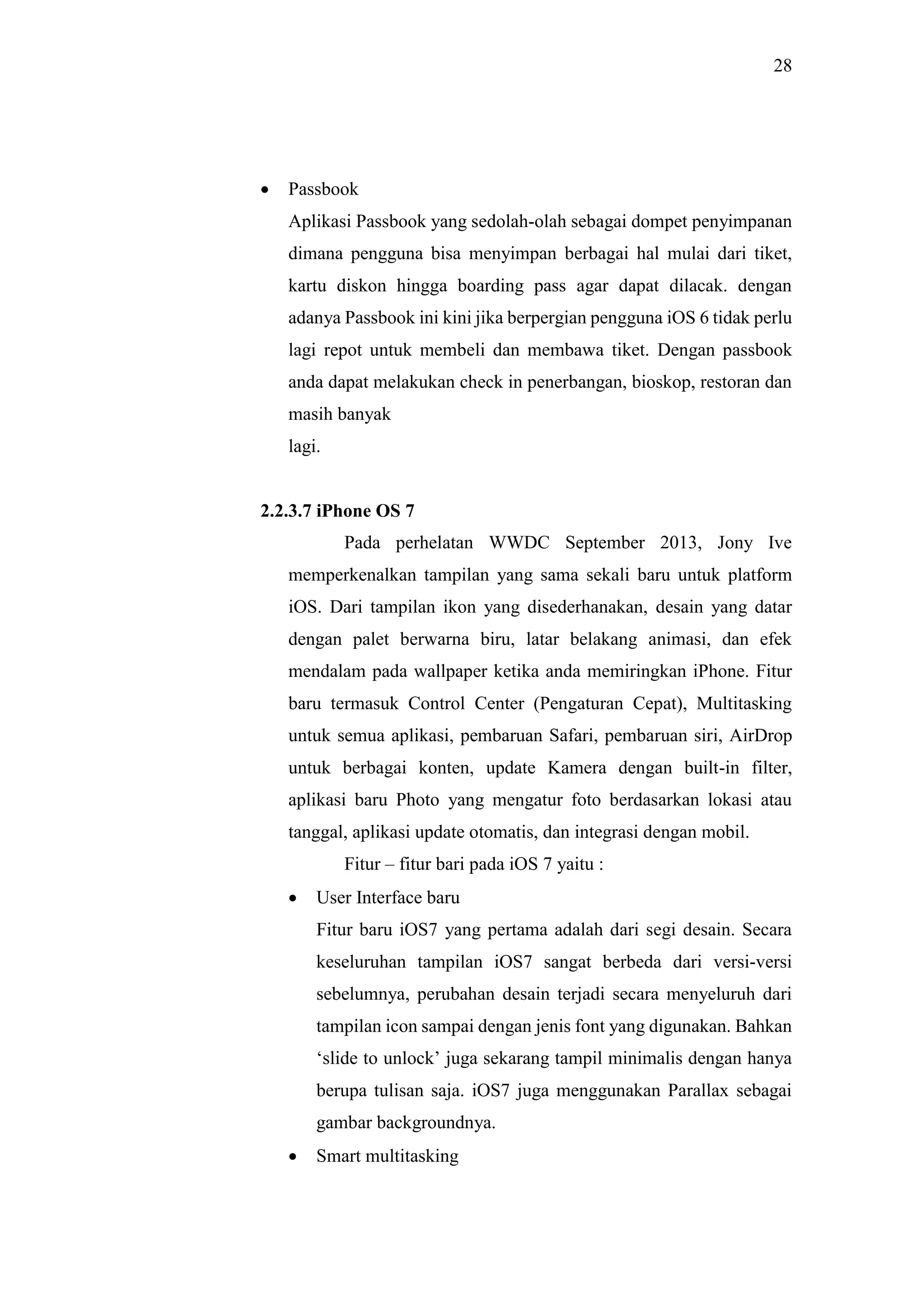 28
 Passbook
Aplikasi Passbook yang sedolah-olah sebagai dompet penyimpanan
dimana pengguna bisa menyimpan berbagai hal mulai dari tiket,
kartu diskon hingga boarding pass agar dapat dilacak. dengan
adanya Passbook ini kini jika berpergian pengguna iOS 6 tidak perlu
lagi repot untuk membeli dan membawa tiket. Dengan passbook
anda dapat melakukan check in penerbangan, bioskop, restoran dan
masih banyak
lagi.
2.2.3.7 iPhone OS 7
Pada perhelatan WWDC September 2013, Jony Ive
memperkenalkan tampilan yang sama sekali baru untuk platform
iOS. Dari tampilan ikon yang disederhanakan, desain yang datar
dengan palet berwarna biru, latar belakang animasi, dan efek
mendalam pada wallpaper ketika anda memiringkan iPhone. Fitur
baru termasuk Control Center (Pengaturan Cepat), Multitasking
untuk semua aplikasi, pembaruan Safari, pembaruan siri, AirDrop
untuk berbagai konten, update Kamera dengan built-in filter,
aplikasi baru Photo yang mengatur foto berdasarkan lokasi atau
tanggal, aplikasi update otomatis, dan integrasi dengan mobil.
Fitur – fitur bari pada iOS 7 yaitu :
 User Interface baru
Fitur baru iOS7 yang pertama adalah dari segi desain. Secara
keseluruhan tampilan iOS7 sangat berbeda dari versi-versi
sebelumnya, perubahan desain terjadi secara menyeluruh dari
tampilan icon sampai dengan jenis font yang digunakan. Bahkan
‘slide to unlock’ juga sekarang tampil minimalis dengan hanya
berupa tulisan saja. iOS7 juga menggunakan Parallax sebagai
gambar backgroundnya.
 Smart multitasking
 