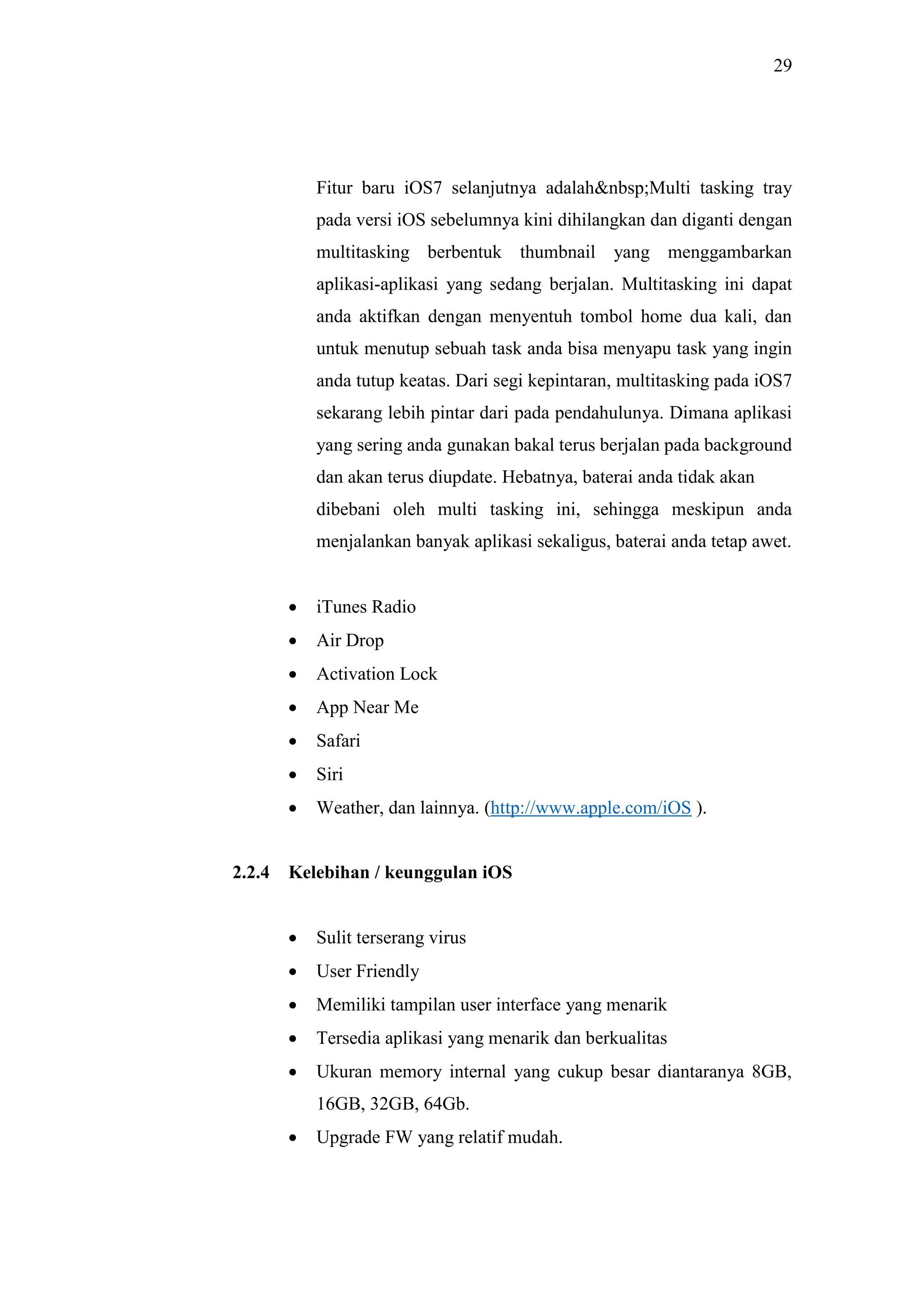 29
Fitur baru iOS7 selanjutnya adalah&nbsp;Multi tasking tray
pada versi iOS sebelumnya kini dihilangkan dan diganti dengan
multitasking berbentuk thumbnail yang menggambarkan
aplikasi-aplikasi yang sedang berjalan. Multitasking ini dapat
anda aktifkan dengan menyentuh tombol home dua kali, dan
untuk menutup sebuah task anda bisa menyapu task yang ingin
anda tutup keatas. Dari segi kepintaran, multitasking pada iOS7
sekarang lebih pintar dari pada pendahulunya. Dimana aplikasi
yang sering anda gunakan bakal terus berjalan pada background
dan akan terus diupdate. Hebatnya, baterai anda tidak akan
dibebani oleh multi tasking ini, sehingga meskipun anda
menjalankan banyak aplikasi sekaligus, baterai anda tetap awet.
 iTunes Radio
 Air Drop
 Activation Lock
 App Near Me
 Safari
 Siri
 Weather, dan lainnya. (http://www.apple.com/iOS ).
2.2.4 Kelebihan / keunggulan iOS
 Sulit terserang virus
 User Friendly
 Memiliki tampilan user interface yang menarik
 Tersedia aplikasi yang menarik dan berkualitas
 Ukuran memory internal yang cukup besar diantaranya 8GB,
16GB, 32GB, 64Gb.
 Upgrade FW yang relatif mudah.
 