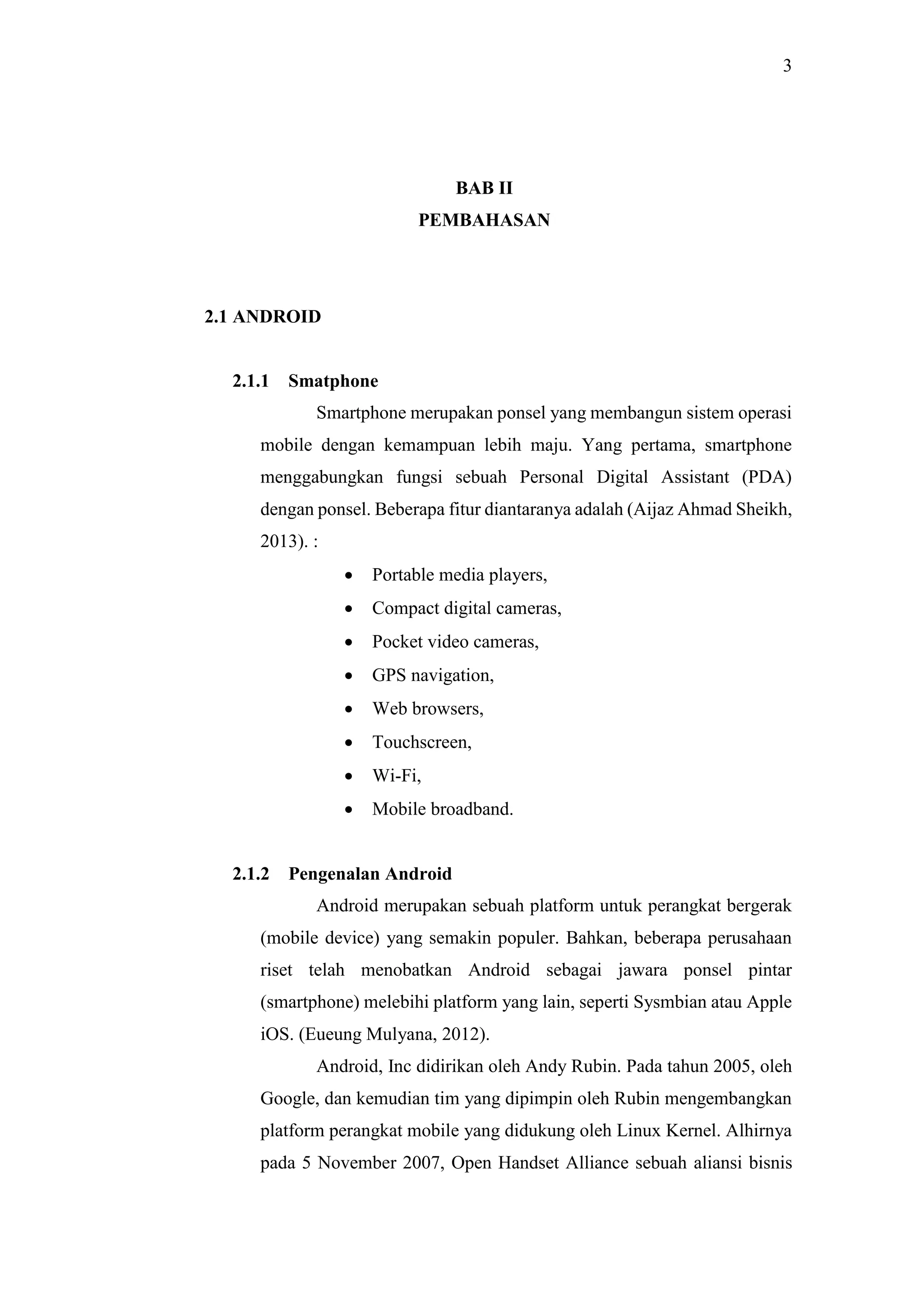 3
BAB II
PEMBAHASAN
2.1 ANDROID
2.1.1 Smatphone
Smartphone merupakan ponsel yang membangun sistem operasi
mobile dengan kemampuan lebih maju. Yang pertama, smartphone
menggabungkan fungsi sebuah Personal Digital Assistant (PDA)
dengan ponsel. Beberapa fitur diantaranya adalah (Aijaz Ahmad Sheikh,
2013). :
 Portable media players,
 Compact digital cameras,
 Pocket video cameras,
 GPS navigation,
 Web browsers,
 Touchscreen,
 Wi-Fi,
 Mobile broadband.
2.1.2 Pengenalan Android
Android merupakan sebuah platform untuk perangkat bergerak
(mobile device) yang semakin populer. Bahkan, beberapa perusahaan
riset telah menobatkan Android sebagai jawara ponsel pintar
(smartphone) melebihi platform yang lain, seperti Sysmbian atau Apple
iOS. (Eueung Mulyana, 2012).
Android, Inc didirikan oleh Andy Rubin. Pada tahun 2005, oleh
Google, dan kemudian tim yang dipimpin oleh Rubin mengembangkan
platform perangkat mobile yang didukung oleh Linux Kernel. Alhirnya
pada 5 November 2007, Open Handset Alliance sebuah aliansi bisnis
 