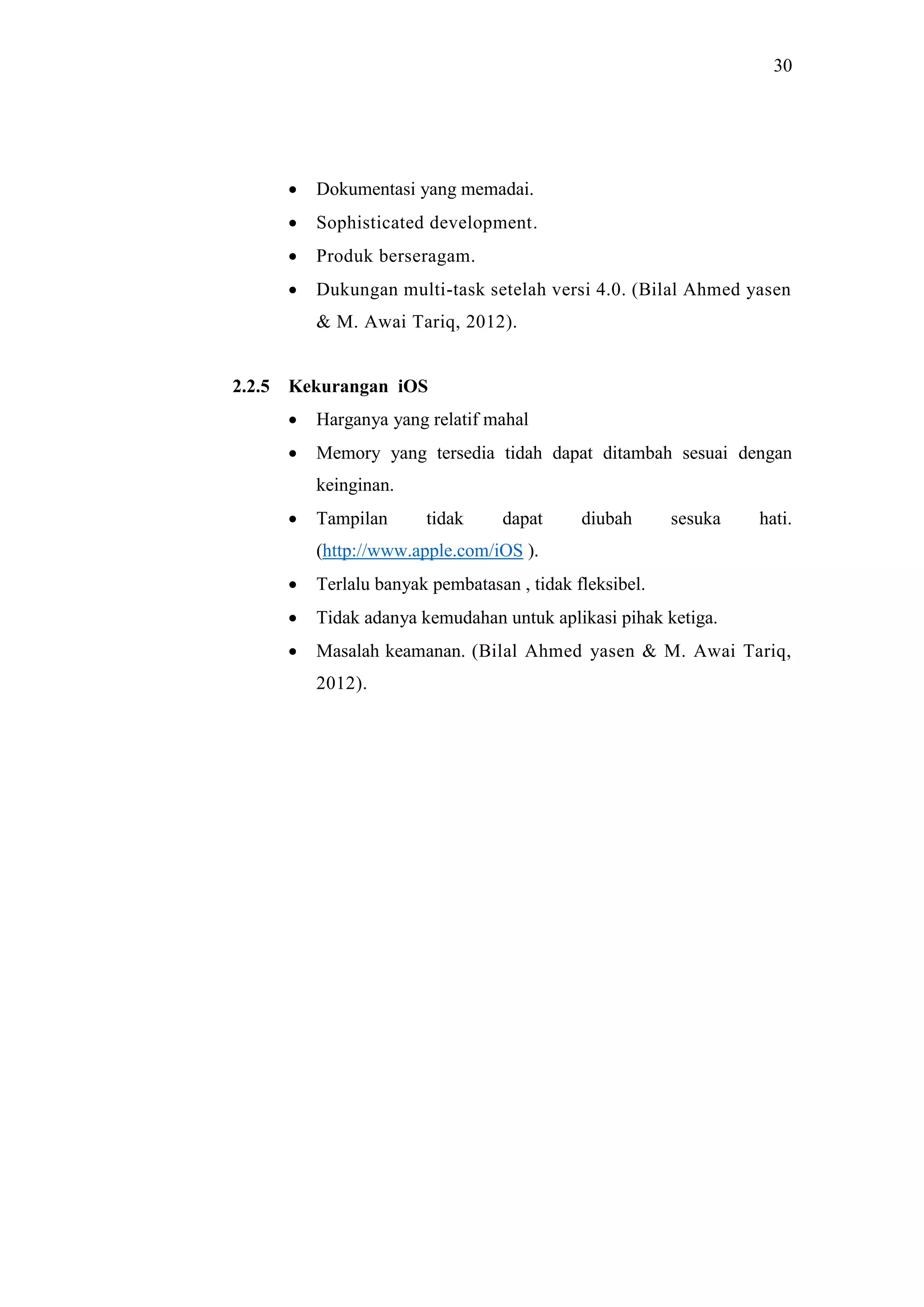 30
 Dokumentasi yang memadai.
 Sophisticated development.
 Produk berseragam.
 Dukungan multi-task setelah versi 4.0. (Bilal Ahmed yasen
& M. Awai Tariq, 2012).
2.2.5 Kekurangan iOS
 Harganya yang relatif mahal
 Memory yang tersedia tidah dapat ditambah sesuai dengan
keinginan.
 Tampilan tidak dapat diubah sesuka hati.
(http://www.apple.com/iOS ).
 Terlalu banyak pembatasan , tidak fleksibel.
 Tidak adanya kemudahan untuk aplikasi pihak ketiga.
 Masalah keamanan. (Bilal Ahmed yasen & M. Awai Tariq,
2012).
 