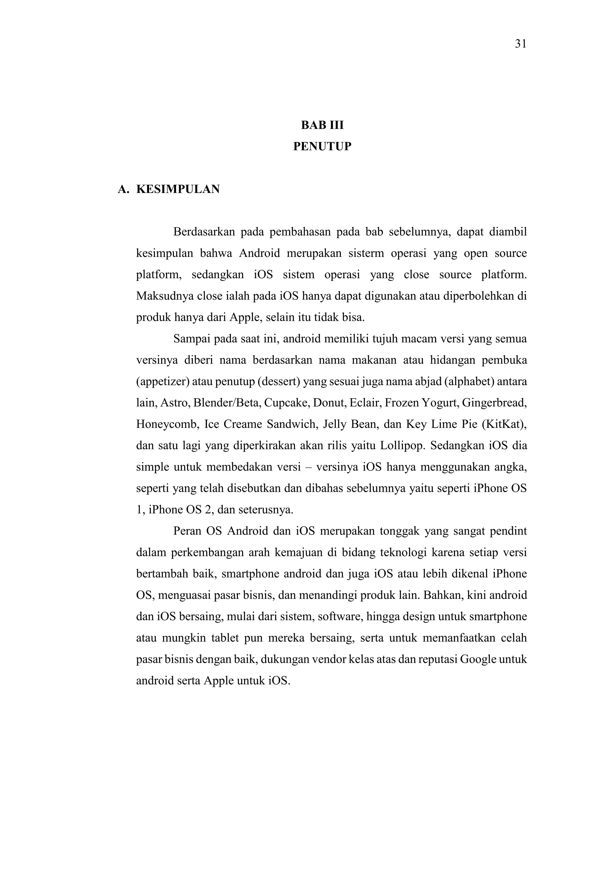 31
BAB III
PENUTUP
A. KESIMPULAN
Berdasarkan pada pembahasan pada bab sebelumnya, dapat diambil
kesimpulan bahwa Android merupakan sisterm operasi yang open source
platform, sedangkan iOS sistem operasi yang close source platform.
Maksudnya close ialah pada iOS hanya dapat digunakan atau diperbolehkan di
produk hanya dari Apple, selain itu tidak bisa.
Sampai pada saat ini, android memiliki tujuh macam versi yang semua
versinya diberi nama berdasarkan nama makanan atau hidangan pembuka
(appetizer) atau penutup (dessert) yang sesuai juga nama abjad (alphabet) antara
lain, Astro, Blender/Beta, Cupcake, Donut, Eclair, Frozen Yogurt, Gingerbread,
Honeycomb, Ice Creame Sandwich, Jelly Bean, dan Key Lime Pie (KitKat),
dan satu lagi yang diperkirakan akan rilis yaitu Lollipop. Sedangkan iOS dia
simple untuk membedakan versi – versinya iOS hanya menggunakan angka,
seperti yang telah disebutkan dan dibahas sebelumnya yaitu seperti iPhone OS
1, iPhone OS 2, dan seterusnya.
Peran OS Android dan iOS merupakan tonggak yang sangat pendint
dalam perkembangan arah kemajuan di bidang teknologi karena setiap versi
bertambah baik, smartphone android dan juga iOS atau lebih dikenal iPhone
OS, menguasai pasar bisnis, dan menandingi produk lain. Bahkan, kini android
dan iOS bersaing, mulai dari sistem, software, hingga design untuk smartphone
atau mungkin tablet pun mereka bersaing, serta untuk memanfaatkan celah
pasar bisnis dengan baik, dukungan vendor kelas atas dan reputasi Google untuk
android serta Apple untuk iOS.
 