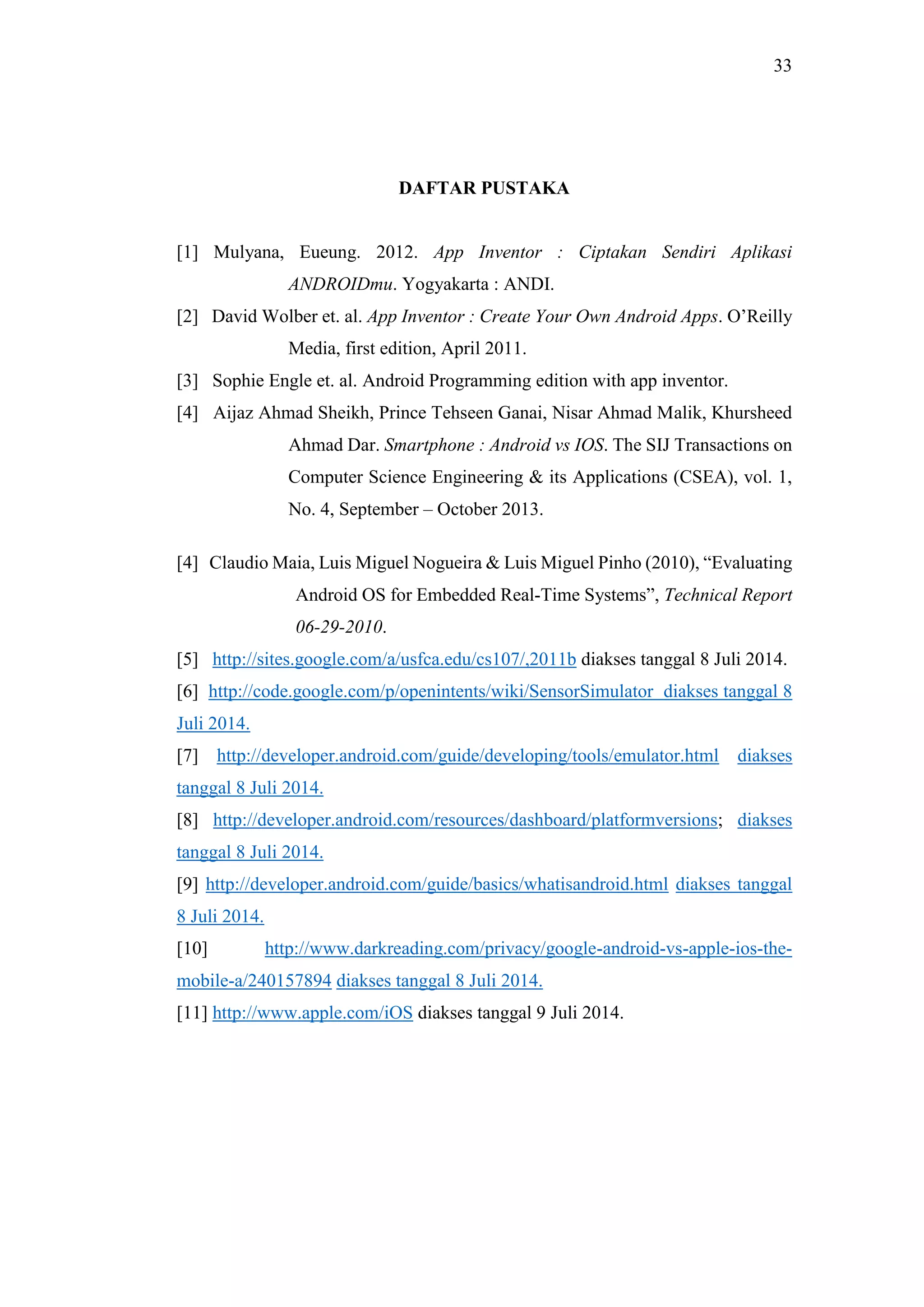 33
DAFTAR PUSTAKA
[1] Mulyana, Eueung. 2012. App Inventor : Ciptakan Sendiri Aplikasi
ANDROIDmu. Yogyakarta : ANDI.
[2] David Wolber et. al. App Inventor : Create Your Own Android Apps. O’Reilly
Media, first edition, April 2011.
[3] Sophie Engle et. al. Android Programming edition with app inventor.
[4] Aijaz Ahmad Sheikh, Prince Tehseen Ganai, Nisar Ahmad Malik, Khursheed
Ahmad Dar. Smartphone : Android vs IOS. The SIJ Transactions on
Computer Science Engineering & its Applications (CSEA), vol. 1,
No. 4, September – October 2013.
[4] Claudio Maia, Luis Miguel Nogueira & Luis Miguel Pinho (2010), “Evaluating
Android OS for Embedded Real-Time Systems”, Technical Report
06-29-2010.
[5] http://sites.google.com/a/usfca.edu/cs107/,2011b diakses tanggal 8 Juli 2014.
[6] http://code.google.com/p/openintents/wiki/SensorSimulator diakses tanggal 8
Juli 2014.
[7] http://developer.android.com/guide/developing/tools/emulator.html diakses
tanggal 8 Juli 2014.
[8] http://developer.android.com/resources/dashboard/platformversions; diakses
tanggal 8 Juli 2014.
[9] http://developer.android.com/guide/basics/whatisandroid.html diakses tanggal
8 Juli 2014.
[10] http://www.darkreading.com/privacy/google-android-vs-apple-ios-the-
mobile-a/240157894 diakses tanggal 8 Juli 2014.
[11] http://www.apple.com/iOS diakses tanggal 9 Juli 2014.
 