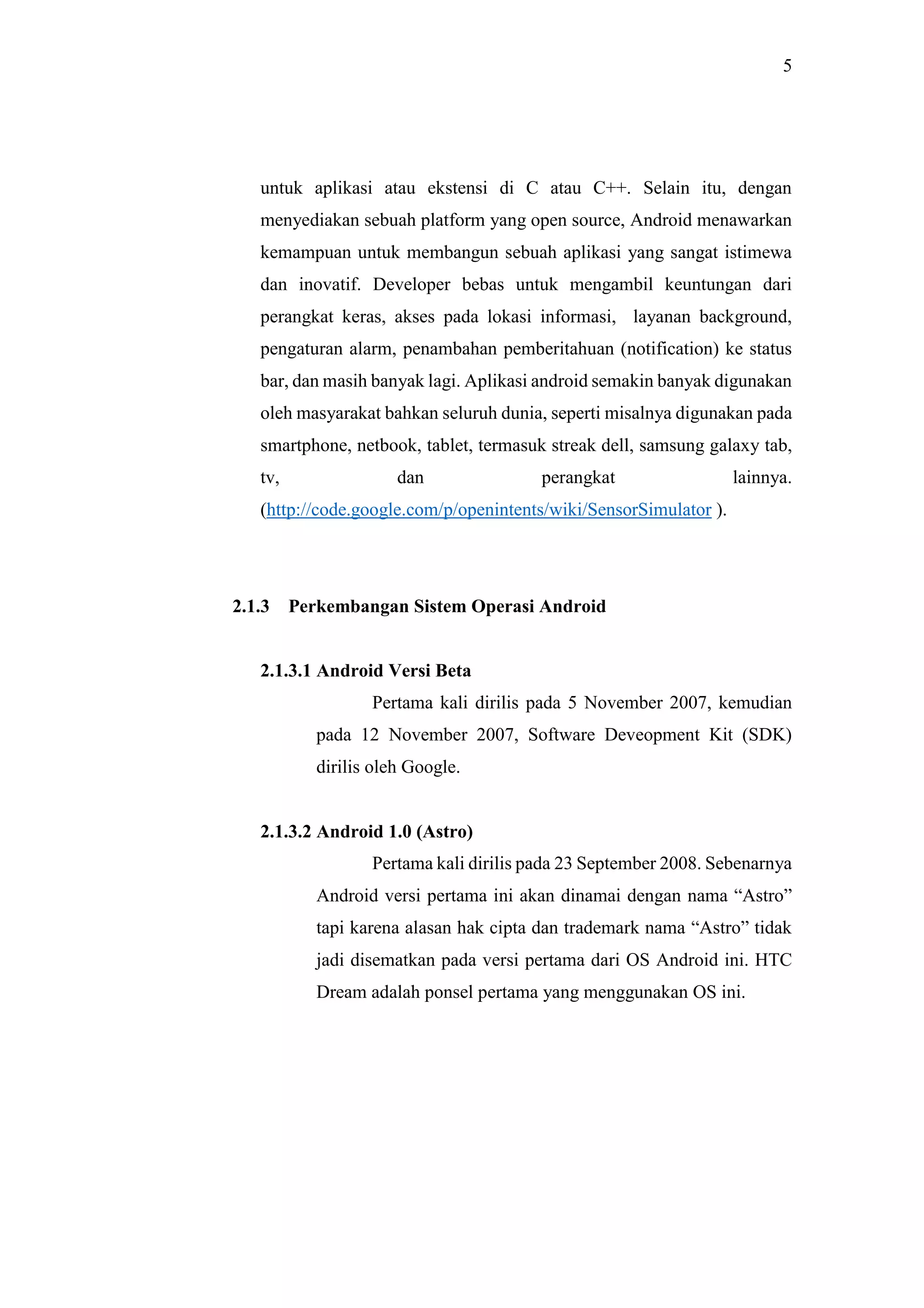 5
untuk aplikasi atau ekstensi di C atau C++. Selain itu, dengan
menyediakan sebuah platform yang open source, Android menawarkan
kemampuan untuk membangun sebuah aplikasi yang sangat istimewa
dan inovatif. Developer bebas untuk mengambil keuntungan dari
perangkat keras, akses pada lokasi informasi, layanan background,
pengaturan alarm, penambahan pemberitahuan (notification) ke status
bar, dan masih banyak lagi. Aplikasi android semakin banyak digunakan
oleh masyarakat bahkan seluruh dunia, seperti misalnya digunakan pada
smartphone, netbook, tablet, termasuk streak dell, samsung galaxy tab,
tv, dan perangkat lainnya.
(http://code.google.com/p/openintents/wiki/SensorSimulator ).
2.1.3 Perkembangan Sistem Operasi Android
2.1.3.1 Android Versi Beta
Pertama kali dirilis pada 5 November 2007, kemudian
pada 12 November 2007, Software Deveopment Kit (SDK)
dirilis oleh Google.
2.1.3.2 Android 1.0 (Astro)
Pertama kali dirilis pada 23 September 2008. Sebenarnya
Android versi pertama ini akan dinamai dengan nama “Astro”
tapi karena alasan hak cipta dan trademark nama “Astro” tidak
jadi disematkan pada versi pertama dari OS Android ini. HTC
Dream adalah ponsel pertama yang menggunakan OS ini.
 