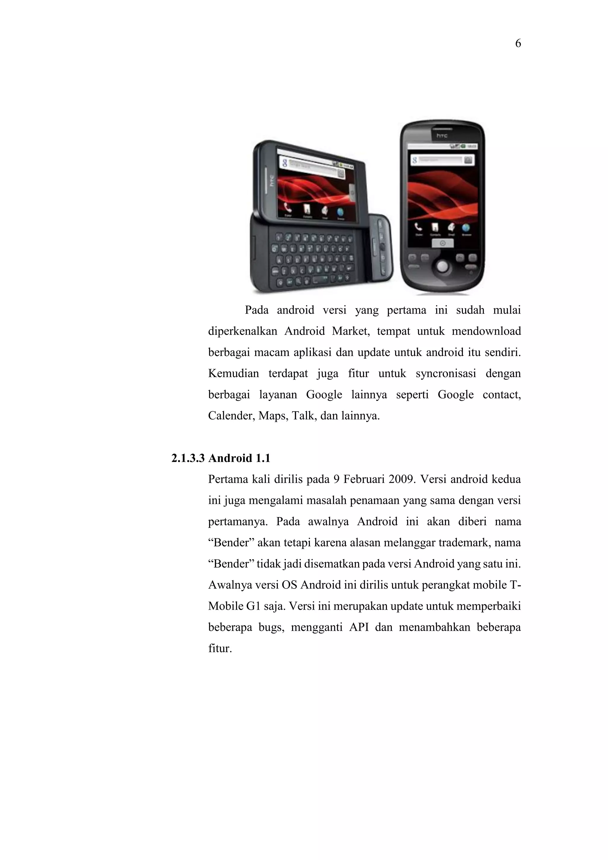 6
Pada android versi yang pertama ini sudah mulai
diperkenalkan Android Market, tempat untuk mendownload
berbagai macam aplikasi dan update untuk android itu sendiri.
Kemudian terdapat juga fitur untuk syncronisasi dengan
berbagai layanan Google lainnya seperti Google contact,
Calender, Maps, Talk, dan lainnya.
2.1.3.3 Android 1.1
Pertama kali dirilis pada 9 Februari 2009. Versi android kedua
ini juga mengalami masalah penamaan yang sama dengan versi
pertamanya. Pada awalnya Android ini akan diberi nama
“Bender” akan tetapi karena alasan melanggar trademark, nama
“Bender” tidak jadi disematkan pada versi Android yang satu ini.
Awalnya versi OS Android ini dirilis untuk perangkat mobile T-
Mobile G1 saja. Versi ini merupakan update untuk memperbaiki
beberapa bugs, mengganti API dan menambahkan beberapa
fitur.
 