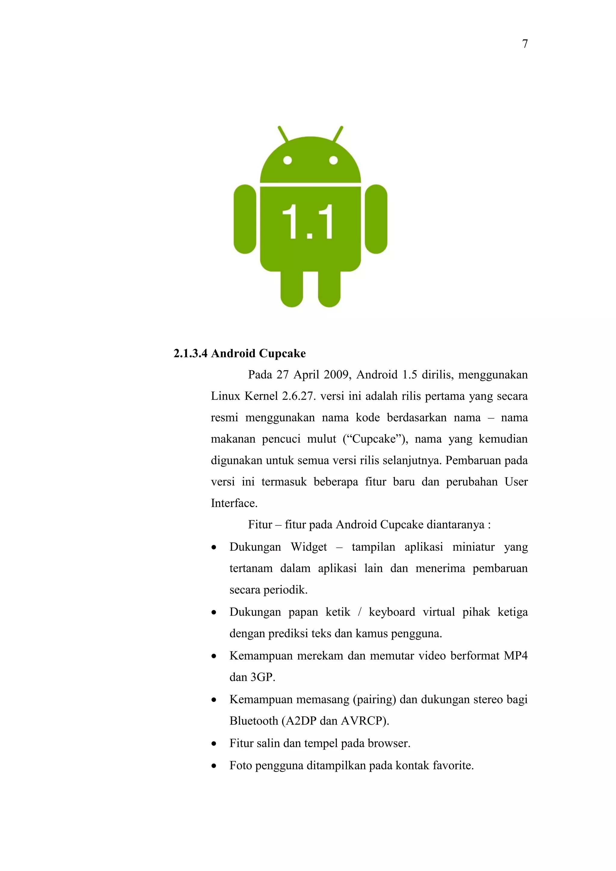 7
2.1.3.4 Android Cupcake
Pada 27 April 2009, Android 1.5 dirilis, menggunakan
Linux Kernel 2.6.27. versi ini adalah rilis pertama yang secara
resmi menggunakan nama kode berdasarkan nama – nama
makanan pencuci mulut (“Cupcake”), nama yang kemudian
digunakan untuk semua versi rilis selanjutnya. Pembaruan pada
versi ini termasuk beberapa fitur baru dan perubahan User
Interface.
Fitur – fitur pada Android Cupcake diantaranya :
 Dukungan Widget – tampilan aplikasi miniatur yang
tertanam dalam aplikasi lain dan menerima pembaruan
secara periodik.
 Dukungan papan ketik / keyboard virtual pihak ketiga
dengan prediksi teks dan kamus pengguna.
 Kemampuan merekam dan memutar video berformat MP4
dan 3GP.
 Kemampuan memasang (pairing) dan dukungan stereo bagi
Bluetooth (A2DP dan AVRCP).
 Fitur salin dan tempel pada browser.
 Foto pengguna ditampilkan pada kontak favorite.
 
