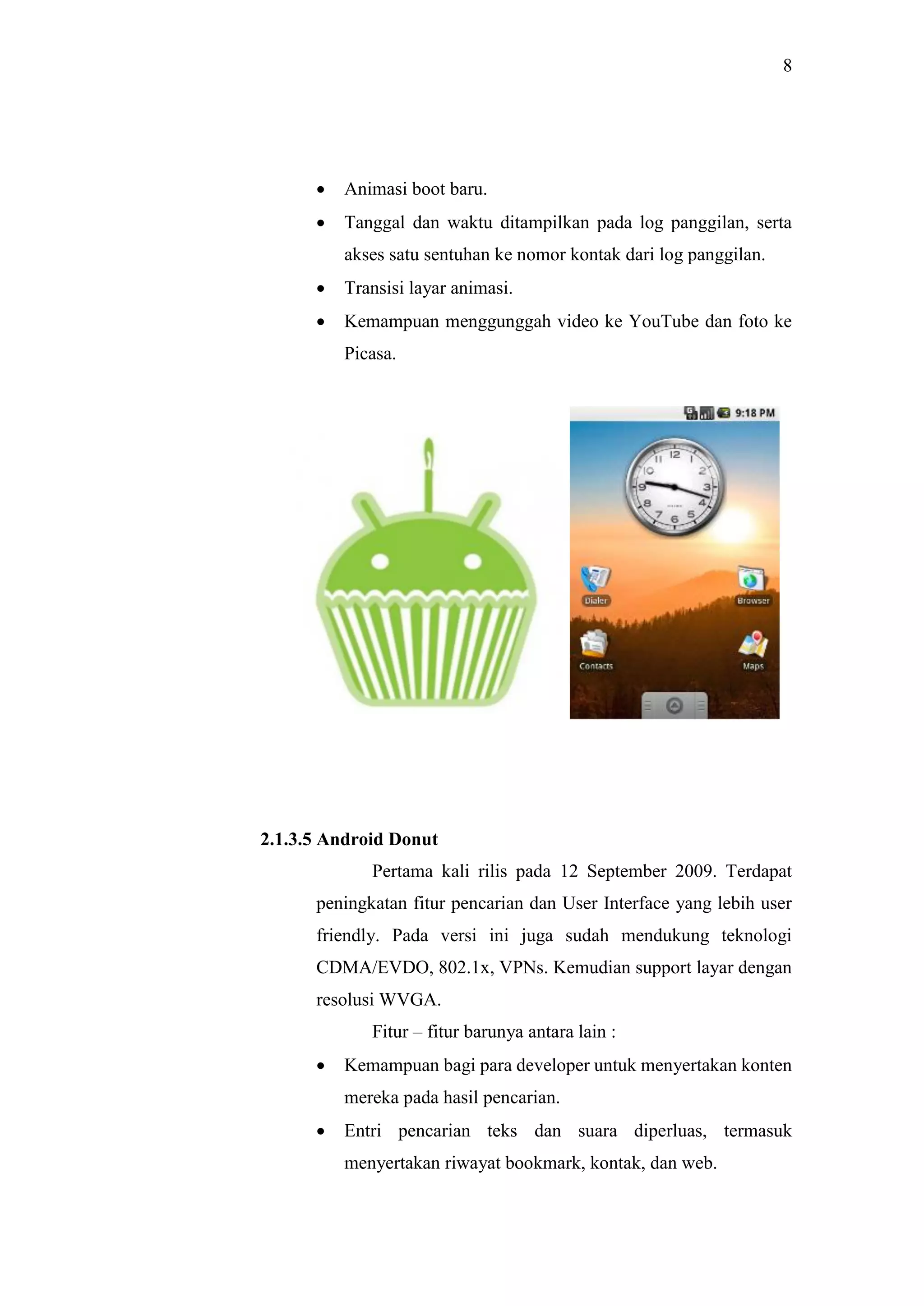 8
 Animasi boot baru.
 Tanggal dan waktu ditampilkan pada log panggilan, serta
akses satu sentuhan ke nomor kontak dari log panggilan.
 Transisi layar animasi.
 Kemampuan menggunggah video ke YouTube dan foto ke
Picasa.
2.1.3.5 Android Donut
Pertama kali rilis pada 12 September 2009. Terdapat
peningkatan fitur pencarian dan User Interface yang lebih user
friendly. Pada versi ini juga sudah mendukung teknologi
CDMA/EVDO, 802.1x, VPNs. Kemudian support layar dengan
resolusi WVGA.
Fitur – fitur barunya antara lain :
 Kemampuan bagi para developer untuk menyertakan konten
mereka pada hasil pencarian.
 Entri pencarian teks dan suara diperluas, termasuk
menyertakan riwayat bookmark, kontak, dan web.
 