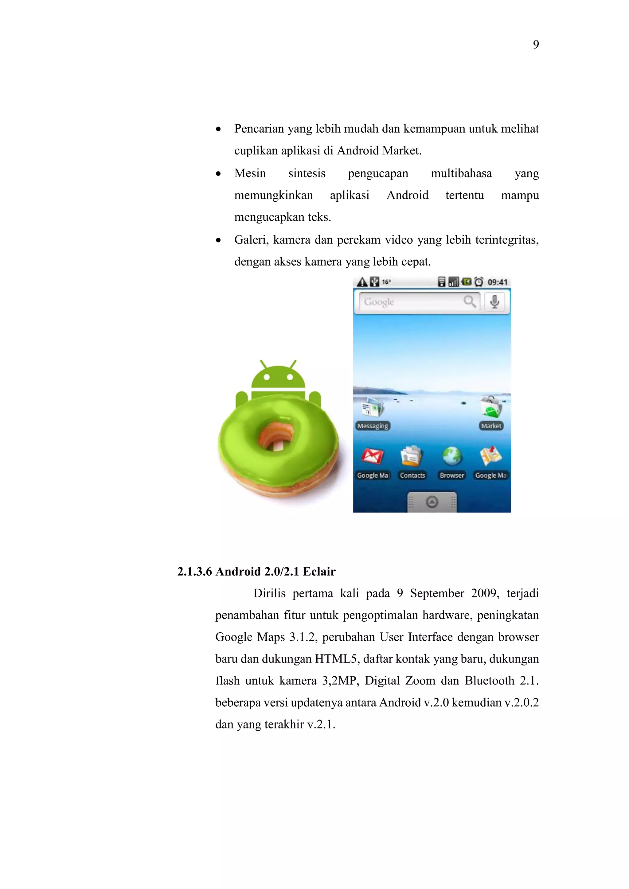 9
 Pencarian yang lebih mudah dan kemampuan untuk melihat
cuplikan aplikasi di Android Market.
 Mesin sintesis pengucapan multibahasa yang
memungkinkan aplikasi Android tertentu mampu
mengucapkan teks.
 Galeri, kamera dan perekam video yang lebih terintegritas,
dengan akses kamera yang lebih cepat.
2.1.3.6 Android 2.0/2.1 Eclair
Dirilis pertama kali pada 9 September 2009, terjadi
penambahan fitur untuk pengoptimalan hardware, peningkatan
Google Maps 3.1.2, perubahan User Interface dengan browser
baru dan dukungan HTML5, daftar kontak yang baru, dukungan
flash untuk kamera 3,2MP, Digital Zoom dan Bluetooth 2.1.
beberapa versi updatenya antara Android v.2.0 kemudian v.2.0.2
dan yang terakhir v.2.1.
 