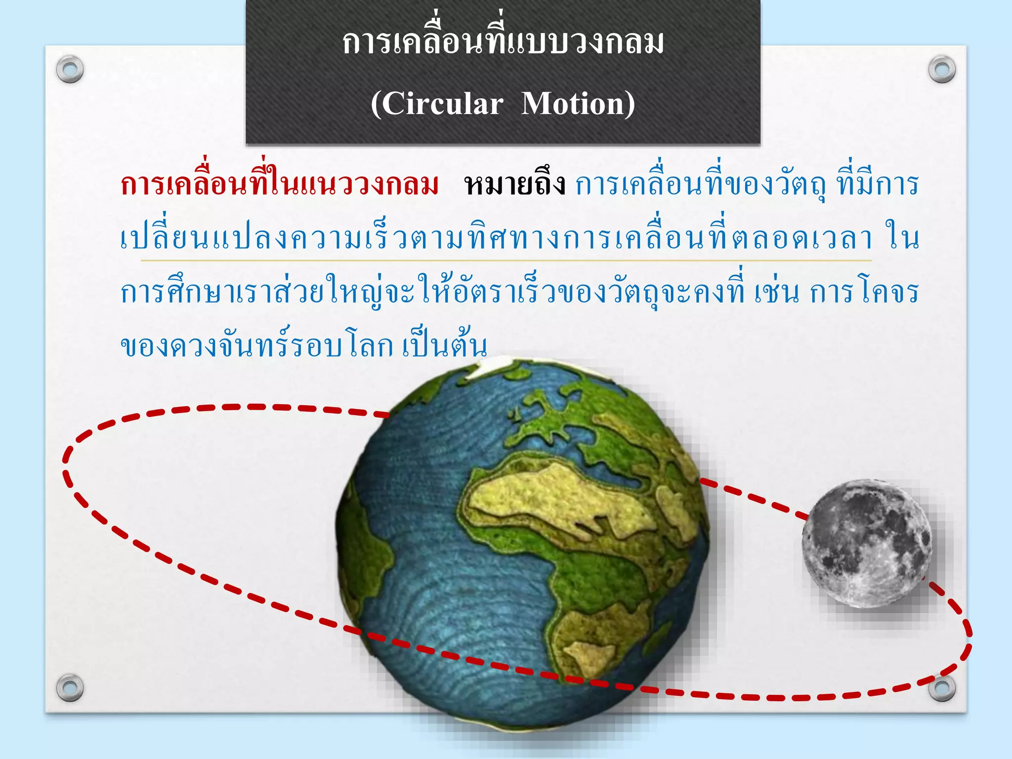 การเคลื่อนที่แบบวงกลม
(Circular Motion)
การเคลื่อนที่ในแนววงกลม หมายถึง การเคลื่อนที่ของวัตถุ ที่มีการ
เปลี่ยนแปลงความเร็วตามทิศทางการเคลื่อนที่ตลอดเวลา ใน
การศึกษาเราส่วยใหญ่จะให้อัตราเร็วของวัตถุจะคงที่ เช่น การโคจร
ของดวงจันทร์รอบโลก เป็นต้น
 