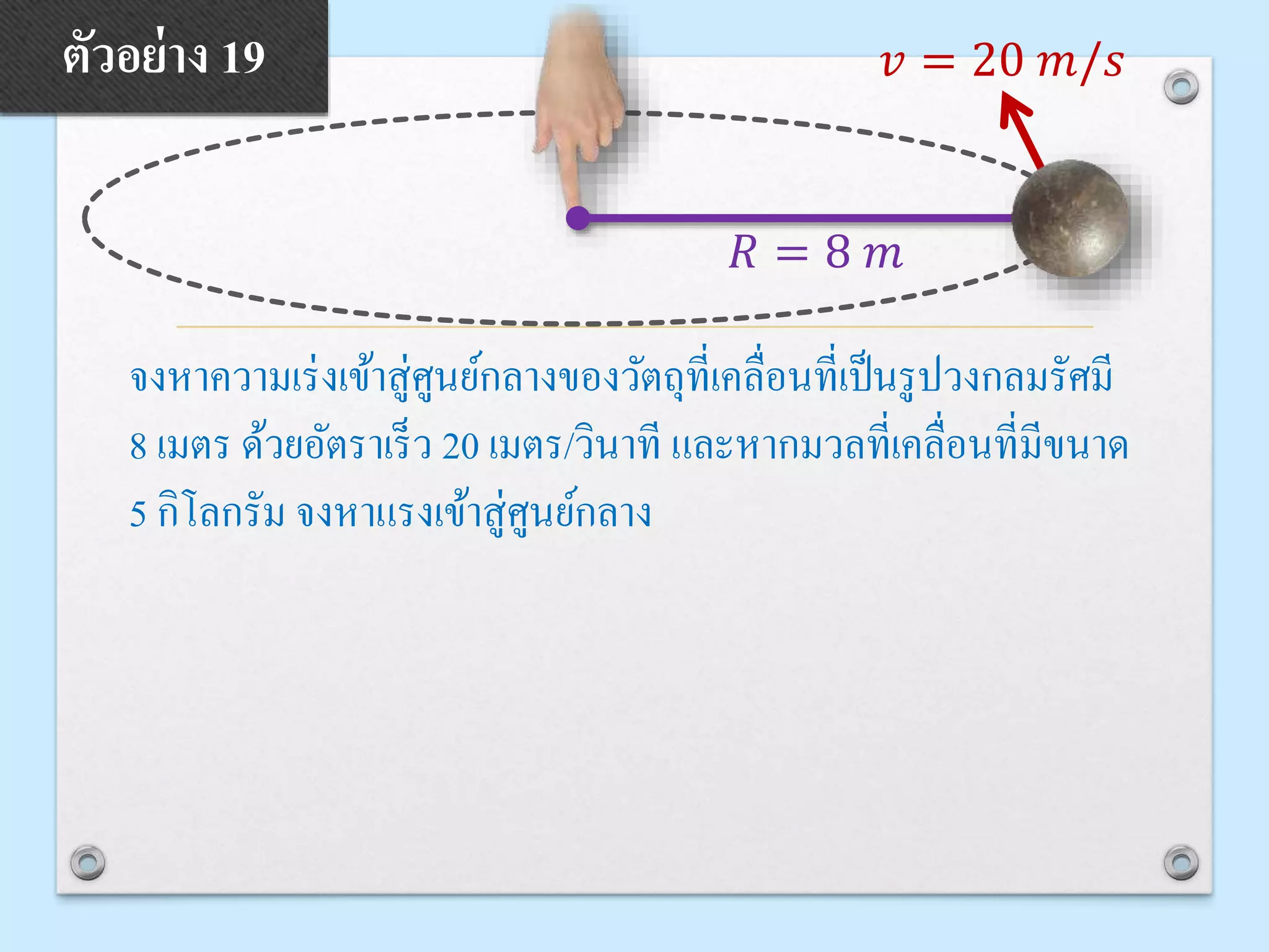 จงหาความเร่งเข้าสู่ศูนย์กลางของวัตถุที่เคลื่อนที่เป็นรูปวงกลมรัศมี
8 เมตร ด้วยอัตราเร็ว 20 เมตร/วินาที และหากมวลที่เคลื่อนที่มีขนาด
5 กิโลกรัม จงหาแรงเข้าสู่ศูนย์กลาง
ตัวอย่าง 19 𝑣 = 20 𝑚/𝑠
𝑅 = 8 𝑚
 