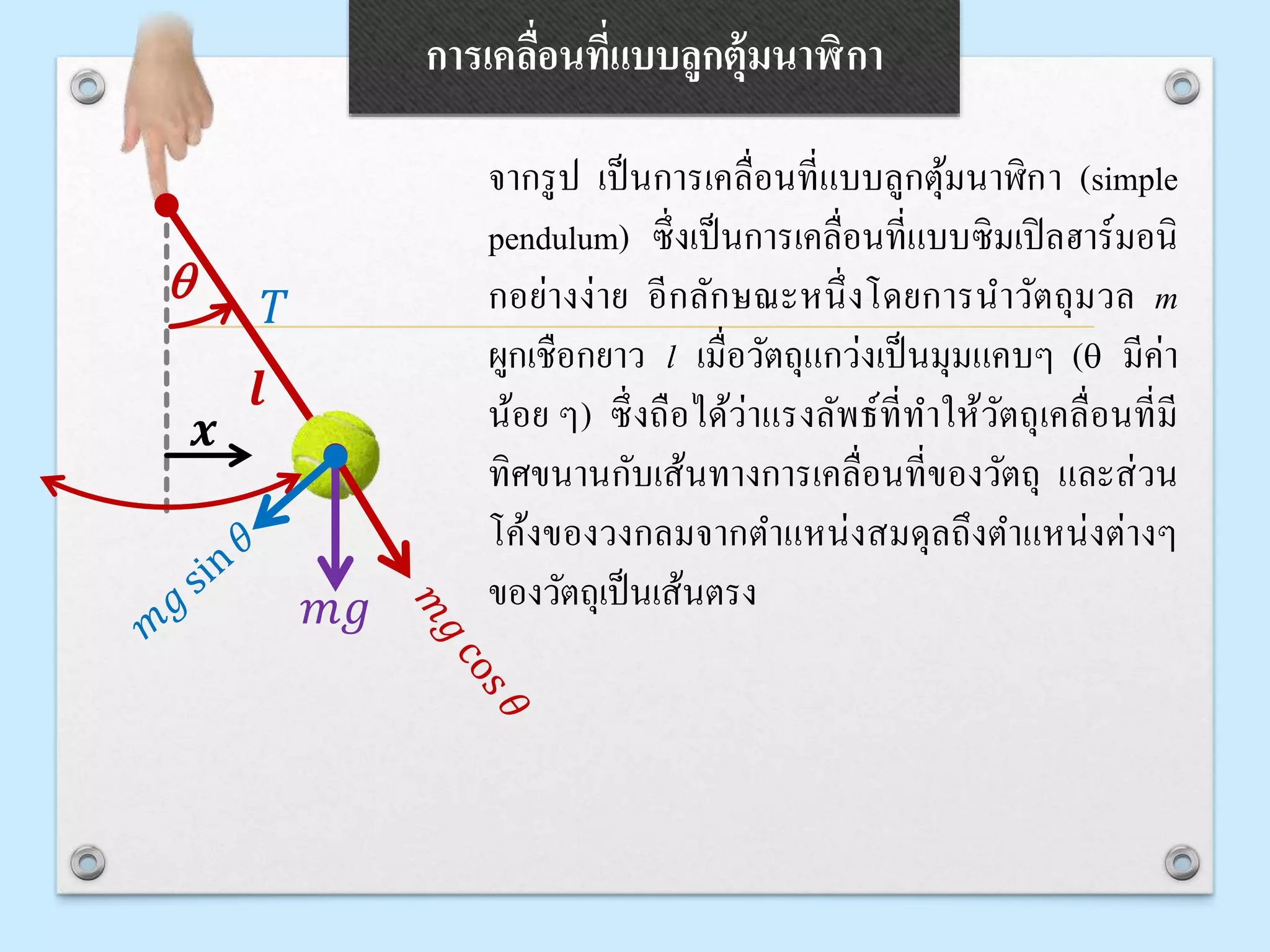 การเคลื่อนที่แบบลูกตุ้มนาฬิกา
จากรูป เป็นการเคลื่อนที่แบบลูกตุ้มนาฬิกา (simple
pendulum) ซึ่งเป็นการเคลื่อนที่แบบซิมเปิลฮาร์มอนิ
กอย่างง่าย อีกลักษณะหนึ่งโดยการนาวัตถุมวล m
ผูกเชือกยาว l เมื่อวัตถุแกว่งเป็นมุมแคบๆ (q มีค่า
น้อย ๆ) ซึ่งถือได้ว่าแรงลัพธ์ที่ทาให้วัตถุเคลื่อนที่มี
ทิศขนานกับเส้นทางการเคลื่อนที่ของวัตถุ และส่วน
โค้งของวงกลมจากตาแหน่งสมดุลถึงตาแหน่งต่างๆ
ของวัตถุเป็นเส้นตรง
q
𝑚𝑔
𝑇
𝒍
𝒙
 