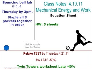 Class Notes 4.19.11
Mechanical Energy and Work
Equation Sheet
HW: 3 sheets
http://www.phy.ntnu.edu.tw/ntnujava/index.php?topic=345
Retake TEST by Thursday 4.21.11
Hw LATE -50%
Twin Towers worksheet Late -40%
Bouncing ball lab
is due
Thursday by 3pm.
Staple all 3
packets together
in order
List for sports
bus for Twins
 