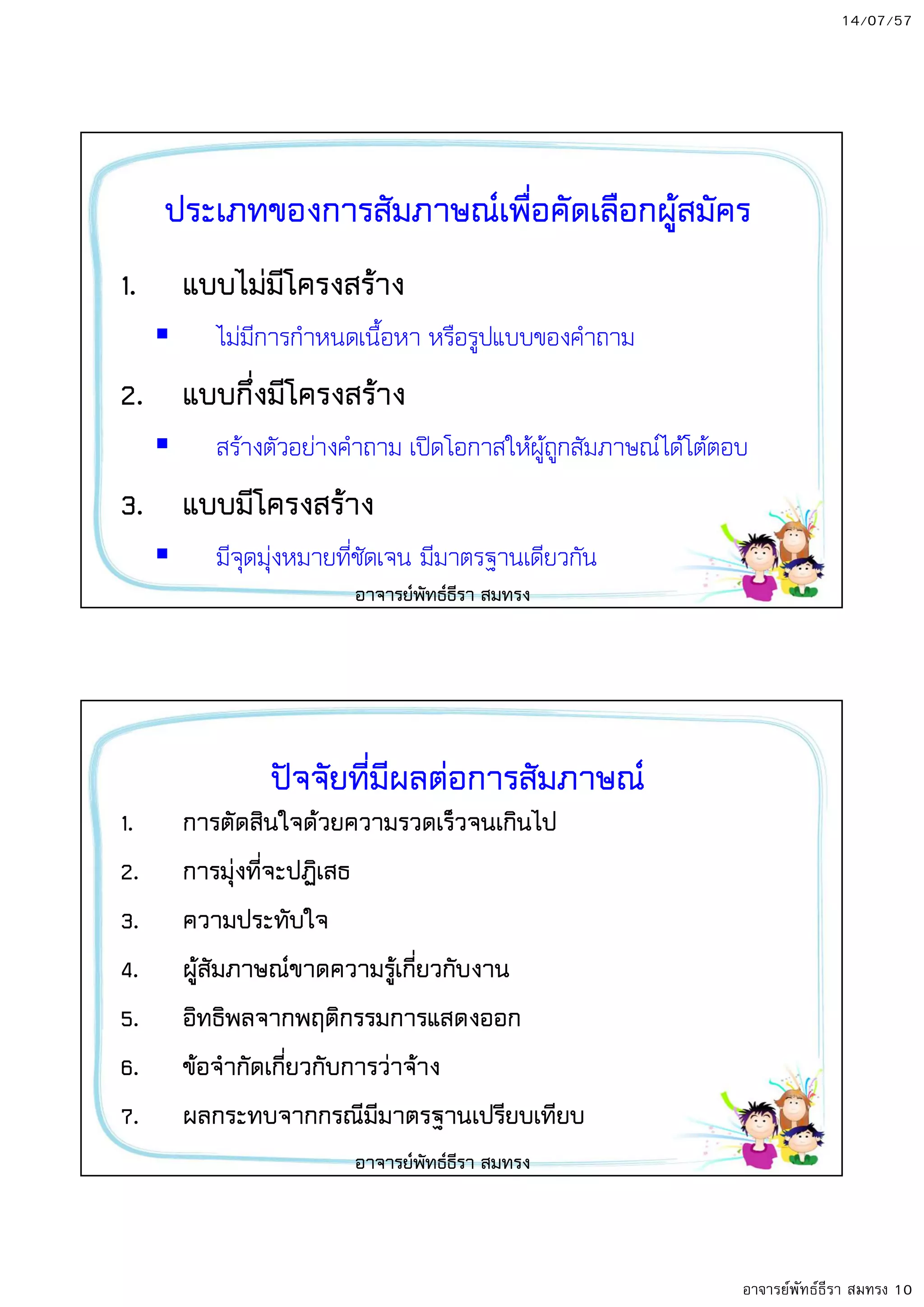 14/07/57
อาจารย์พัทธ์ธีรา สมทรง 10
ประเภทของการสัมภาษณเพื่อคัดเลือกผู8สมัคร
1. แบบไมมีโครงสร8าง
ไมมีการกําหนดเนื้อหา หรือรูปแบบของคําถาม
2. แบบกึ่งมีโครงสร8าง
สรางตัวอยางคําถาม เป6ดโอกาสใหผูถูกสัมภาษณ;ไดโตตอบ
3. แบบมีโครงสร8าง
มีจุดมุงหมายที่ชัดเจน มีมาตรฐานเดียวกัน
อาจารยพัทธธีรา สมทรง
ปTจจัยที่มีผลตอการสัมภาษณ
1. การตัดสินใจด8วยความรวดเร็วจนเกินไป
2. การมุงที่จะปฏิเสธ
3. ความประทับใจ
4. ผู8สัมภาษณขาดความรู8เกี่ยวกับงาน
5. อิทธิพลจากพฤติกรรมการแสดงออก
6. ข8อจํากัดเกี่ยวกับการวาจ8าง
7. ผลกระทบจากกรณีมีมาตรฐานเปรียบเทียบ
อาจารยพัทธธีรา สมทรง
 