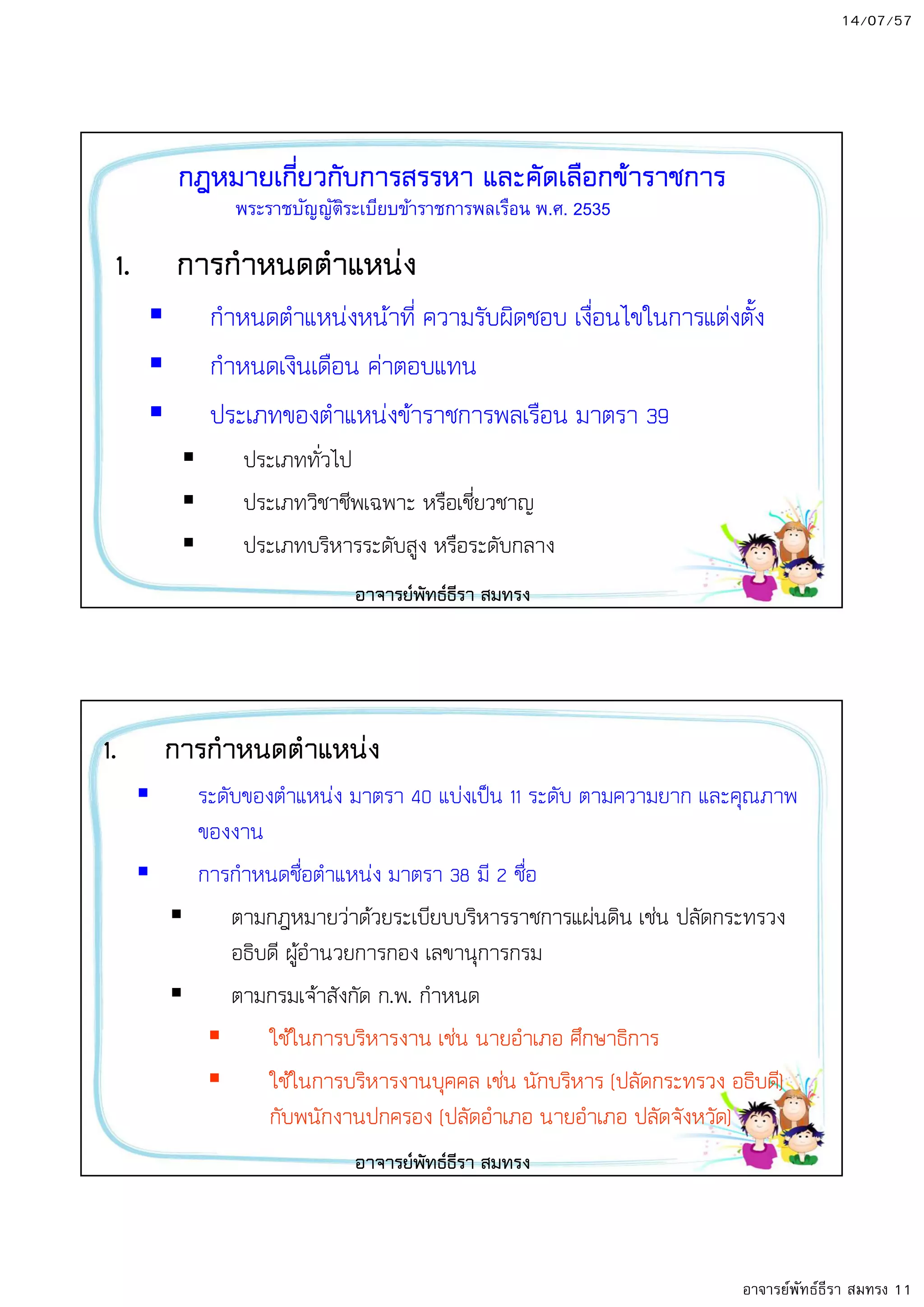 14/07/57
อาจารย์พัทธ์ธีรา สมทรง 11
กฎหมายเกี่ยวกับการสรรหา และคัดเลือกข8าราชการ
1. การกําหนดตําแหนง
กําหนดตําแหนงหนาที่ ความรับผิดชอบ เงื่อนไขในการแตงตั้ง
กําหนดเงินเดือน คาตอบแทน
ประเภทของตําแหนงขาราชการพลเรือน มาตรา 39
ประเภททั่วไป
ประเภทวิชาชีพเฉพาะ หรือเชี่ยวชาญ
ประเภทบริหารระดับสูง หรือระดับกลาง
พระราชบัญญัติระเบียบข้าราชการพลเรือน พ.ศ. 2535
อาจารยพัทธธีรา สมทรง
1. การกําหนดตําแหนง
ระดับของตําแหนง มาตรา 40 แบงเป5น 11 ระดับ ตามความยาก และคุณภาพ
ของงาน
การกําหนดชื่อตําแหนง มาตรา 38 มี 2 ชื่อ
ตามกฎหมายวาดวยระเบียบบริหารราชการแผนดิน เชน ปลัดกระทรวง
อธิบดี ผูอํานวยการกอง เลขานุการกรม
ตามกรมเจาสังกัด ก.พ. กําหนด
ใชในการบริหารงาน เชน นายอําเภอ ศึกษาธิการ
ใชในการบริหารงานบุคคล เชน นักบริหาร (ปลัดกระทรวง อธิบดี)
กับพนักงานปกครอง (ปลัดอําเภอ นายอําเภอ ปลัดจังหวัด)
อาจารยพัทธธีรา สมทรง
 