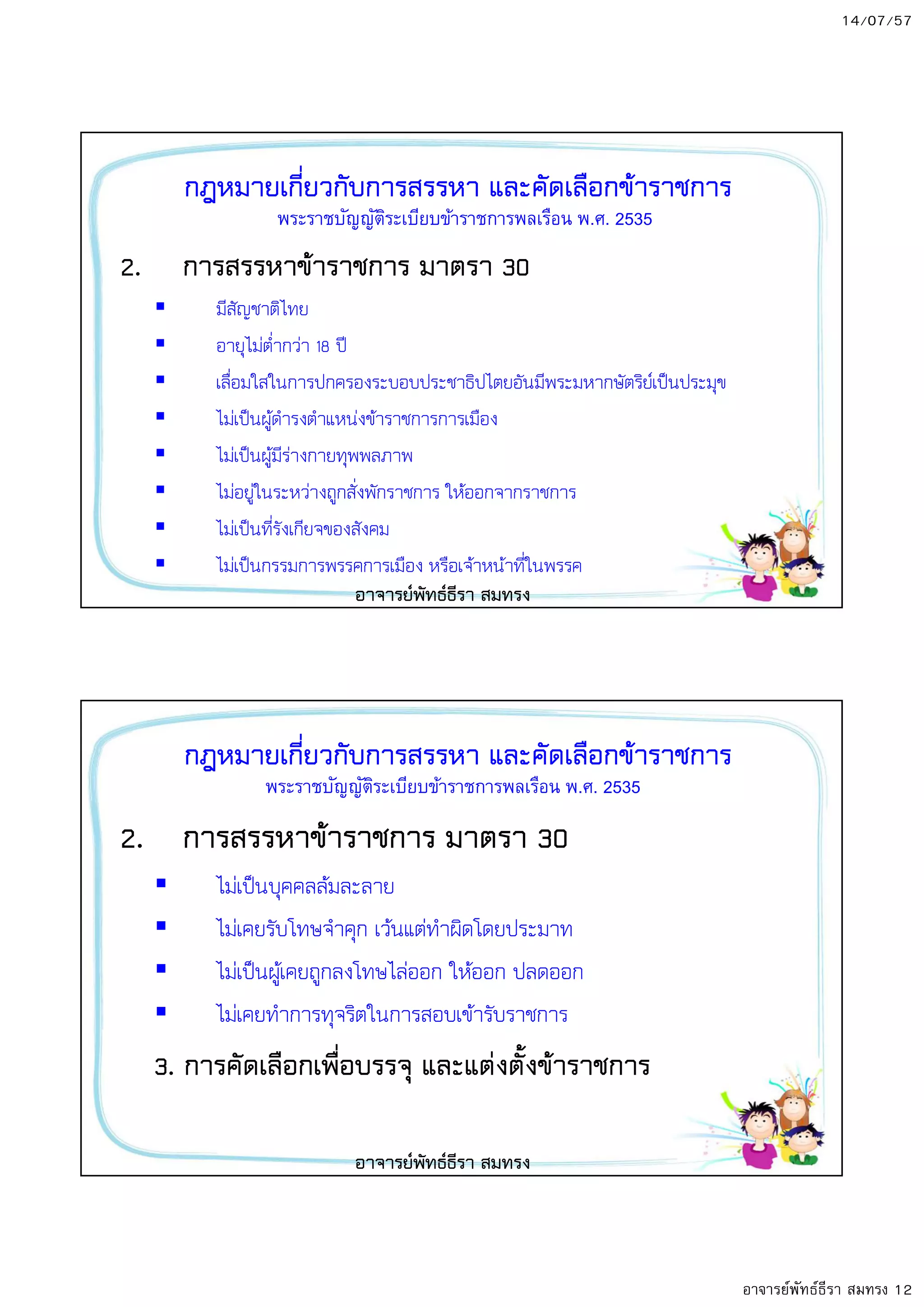 14/07/57
อาจารย์พัทธ์ธีรา สมทรง 12
กฎหมายเกี่ยวกับการสรรหา และคัดเลือกข8าราชการ
2. การสรรหาข8าราชการ มาตรา 30
มีสัญชาติไทย
อายุไมต่ํากวา 18 ปO
เลื่อมใสในการปกครองระบอบประชาธิปไตยอันมีพระมหากษัตริย;เป5นประมุข
ไมเป5นผูดํารงตําแหนงขาราชการการเมือง
ไมเป5นผูมีรางกายทุพพลภาพ
ไมอยูในระหวางถูกสั่งพักราชการ ใหออกจากราชการ
ไมเป5นที่รังเกียจของสังคม
ไมเป5นกรรมการพรรคการเมือง หรือเจาหนาที่ในพรรค
พระราชบัญญัติระเบียบข้าราชการพลเรือน พ.ศ. 2535
อาจารยพัทธธีรา สมทรง
กฎหมายเกี่ยวกับการสรรหา และคัดเลือกข8าราชการ
2. การสรรหาข8าราชการ มาตรา 30
ไมเป5นบุคคลลมละลาย
ไมเคยรับโทษจําคุก เวนแตทําผิดโดยประมาท
ไมเป5นผูเคยถูกลงโทษไลออก ใหออก ปลดออก
ไมเคยทําการทุจริตในการสอบเขารับราชการ
3. การคัดเลือกเพื่อบรรจุ และแตงตั้งข8าราชการ
พระราชบัญญัติระเบียบข้าราชการพลเรือน พ.ศ. 2535
อาจารยพัทธธีรา สมทรง
 