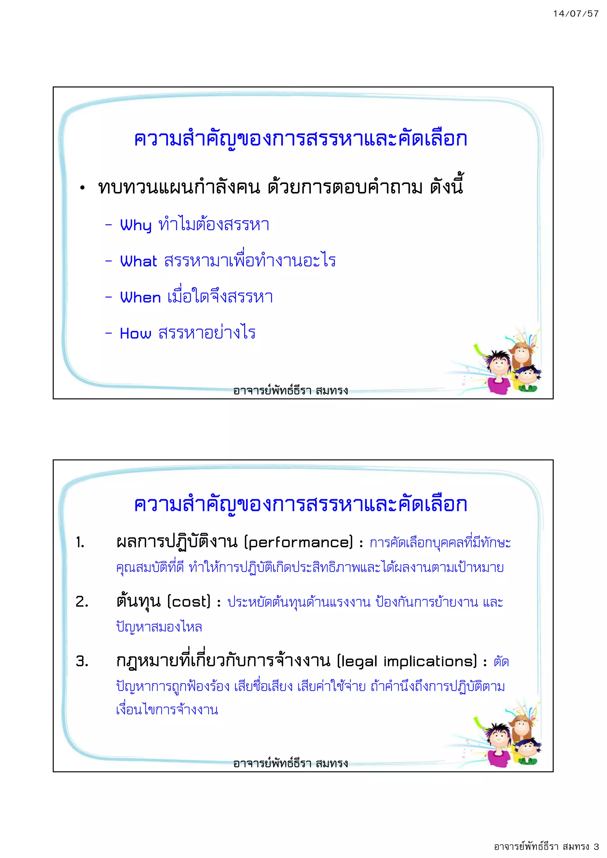14/07/57
อาจารย์พัทธ์ธีรา สมทรง 3
ความสําคัญของการสรรหาและคัดเลือก
• ทบทวนแผนกําลังคน ด8วยการตอบคําถาม ดังนี้
– Why ทําไมตองสรรหา
– What สรรหามาเพื่อทํางานอะไร
– When เมื่อใดจึงสรรหา
– How สรรหาอยางไร
อาจารยพัทธธีรา สมทรง
ความสําคัญของการสรรหาและคัดเลือก
1. ผลการปฏิบัติงาน (performance) : การคัดเลือกบุคคลที่มีทักษะ
คุณสมบัติที่ดี ทําใหการปฏิบัติเกิดประสิทธิภาพและไดผลงานตามเป,าหมาย
2. ต8นทุน (cost) : ประหยัดตนทุนดานแรงงาน ป,องกันการยายงาน และ
ป-ญหาสมองไหล
3. กฎหมายที่เกี่ยวกับการจ8างงาน (legal implications) : ตัด
ป-ญหาการถูกฟ,องรอง เสียชื่อเสียง เสียคาใชจาย ถาคํานึงถึงการปฏิบัติตาม
เงื่อนไขการจางงาน
อาจารยพัทธธีรา สมทรง
 