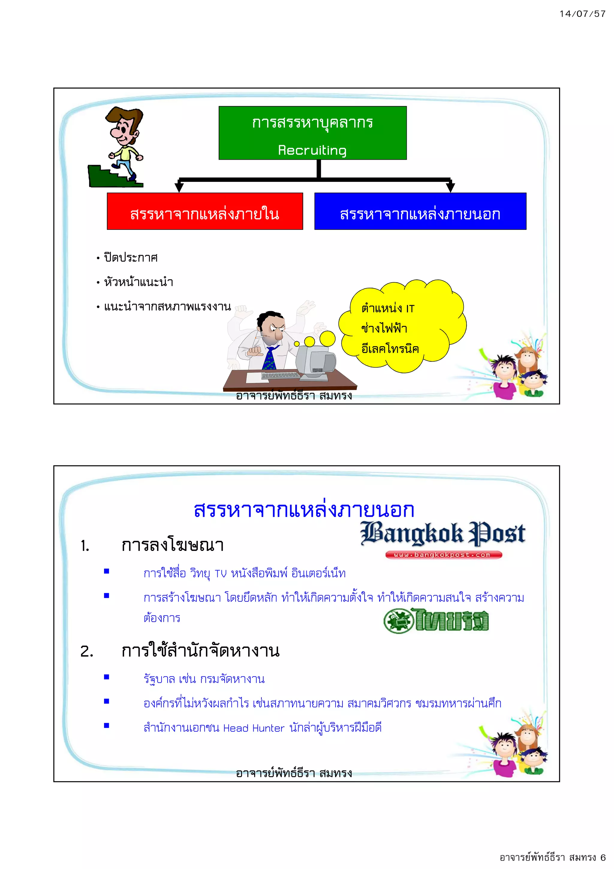 14/07/57
อาจารย์พัทธ์ธีรา สมทรง 6
การสรรหาบุคลากร
Recruiting
สรรหาจากแหลงภายใน สรรหาจากแหลงภายนอก
• ปYดประกาศ
• หัวหน8าแนะนํา
• แนะนําจากสหภาพแรงงาน ตําแหนง IT
ชางไฟฟ^า
อีเลคโทรนิค
อาจารยพัทธธีรา สมทรง
สรรหาจากแหลงภายนอก
1. การลงโฆษณา
การใชสื่อ วิทยุ TV หนังสือพิมพ; อินเตอร;เน็ท
การสรางโฆษณา โดยยึดหลัก ทําใหเกิดความตั้งใจ ทําใหเกิดความสนใจ สรางความ
ตองการ
2. การใช8สํานักจัดหางาน
รัฐบาล เชน กรมจัดหางาน
องค;กรที่ไมหวังผลกําไร เชนสภาทนายความ สมาคมวิศวกร ชมรมทหารผานศึก
สํานักงานเอกชน Head Hunter นักลาผูบริหารฝOมือดี
อาจารยพัทธธีรา สมทรง
 