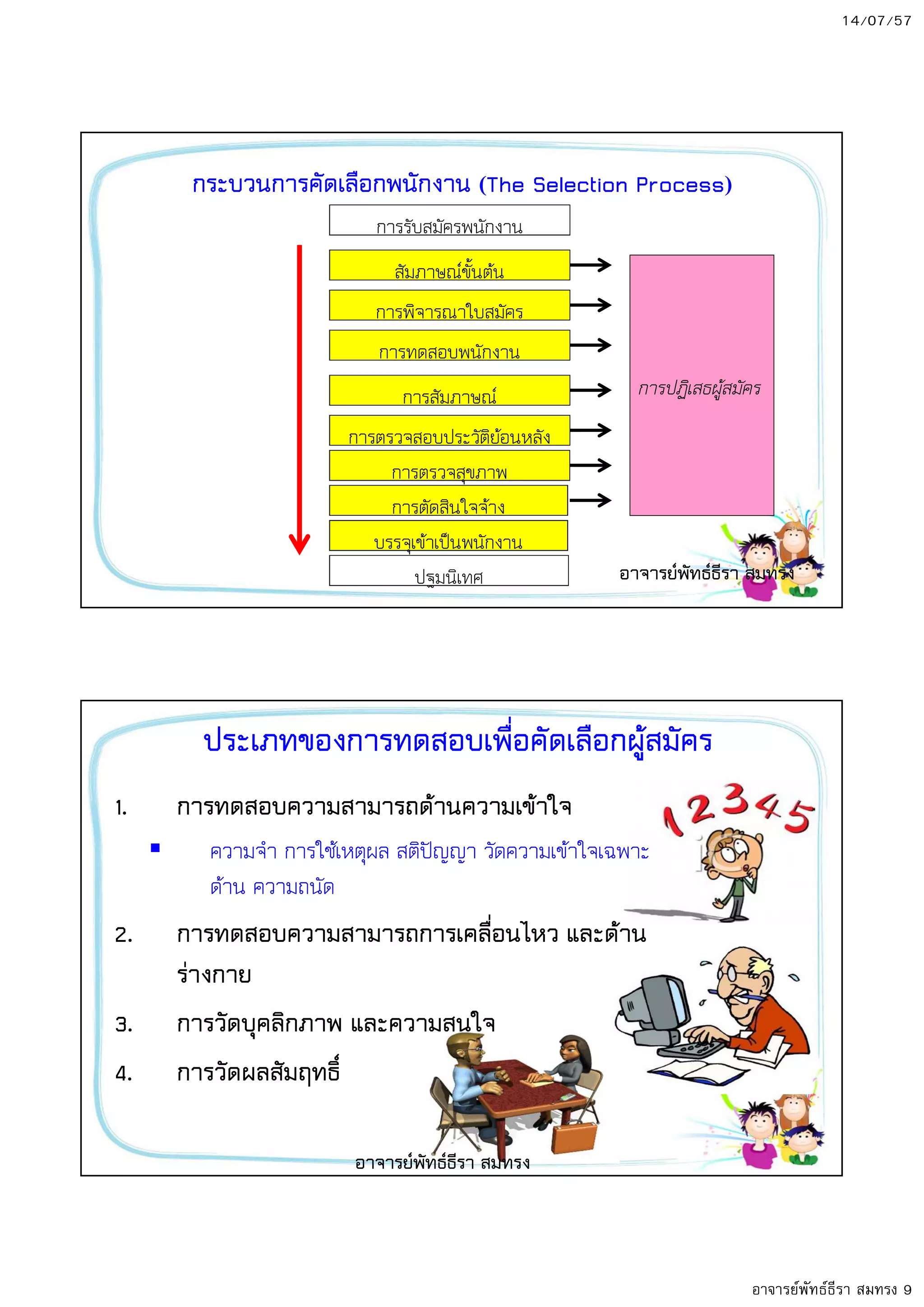 14/07/57
อาจารย์พัทธ์ธีรา สมทรง 9
กระบวนการคัดเลือกพนักงาน The Selection Process
การรับสมัครพนักงาน
การสัมภาษณ;
สัมภาษณ;ขั้นตน
การทดสอบพนักงาน
การตรวจสอบประวัติยอนหลัง
การตัดสินใจจาง
การตรวจสุขภาพ
ปฐมนิเทศ
การปฏิเสธผูสมัคร
การพิจารณาใบสมัคร
บรรจุเขาเป5นพนักงาน
อาจารยพัทธธีรา สมทรง
ประเภทของการทดสอบเพื่อคัดเลือกผู8สมัคร
1. การทดสอบความสามารถด8านความเข8าใจ
ความจํา การใชเหตุผล สติป-ญญา วัดความเขาใจเฉพาะ
ดาน ความถนัด
2. การทดสอบความสามารถการเคลื่อนไหว และด8าน
รางกาย
3. การวัดบุคลิกภาพ และความสนใจ
4. การวัดผลสัมฤทธิ์
อาจารยพัทธธีรา สมทรง
 
