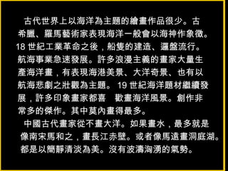 古代世界上以海洋為主題的繪畫作品很少。古
希臘、羅馬藝術家表現海洋一般會以海神作象徵。
18 世紀工業革命之後，船隻的建造、邏盤流行。
航海事業急速發展。許多浪漫主義的畫家大量生
產海洋畫，有表現海港美景、大洋奇景、也有以
航海悲劇之壯觀為主題。 19 世紀海洋題材繼續發
展，許多印象畫家都喜 歡畫海洋風景。創作非
常多的傑作。其中莫內畫得最多。
中國古代畫家從不畫大洋。如果畫水，最多就是
像南宋馬和之，畫長江赤壁。或者像馬遠畫洞庭湖。
都是以簡靜清淡為美。沒有波濤洶湧的氣勢。
 