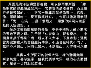 原因是海洋波濤煙影善變，可以像雨果所說：「總
是把它的罪惡隱藏起來……它的性情是殘暴的，而且暴
行是難預知的。… .. 它另一種罪惡就是偽善… .. 它殺、
偷、隱藏贓物… .. 反而微笑起來。」也可以像高爾泰所
言：「海──在笑… .. 幾千個銀光 燦爛的笑渦向著蔚
藍的天空微笑。」
顯然這種瞬間萬變的景象，不是中國哲人醉心追求
的天地不變之理。孔子說「仁者樂山，智者樂水」，中
國畫家幾乎都是仁者，所以不入大洋，不畫水影；遇到
雲海波濤也只能留白題詩傳意。不過現在時代不同了，
我們不只樂山，同時也樂水，所以高山、大洋都可以畫
。
其實人生所面對的就像大洋一樣的瀚漫無邊，
瞬息萬變，喜怒無常，但我們要以大洋一樣的心去面對
它，接受一切的起伏波濤。
 
