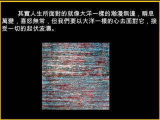 其實人生所面對的就像大洋一樣的瀚漫無邊，瞬息
萬變，喜怒無常，但我們要以大洋一樣的心去面對它，接
受一切的起伏波濤。
 